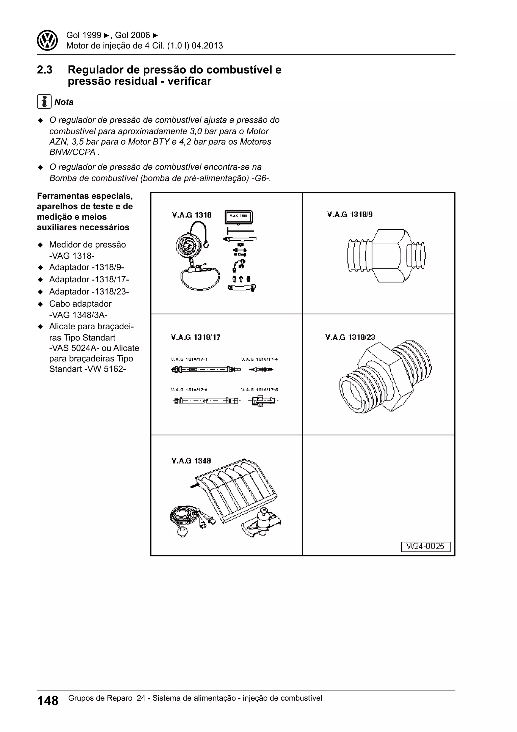 2.3 Regulador de pressão do combustível e
pressão residual - verificar
Nota
◆ O regulador de pressão de combustível ajusta a pressão do
combustível para aproximadamente 3,0 bar para o Motor
AZN, 3,5 bar para o Motor BTY e 4,2 bar para os Motores
BNW/CCPA .
◆ O regulador de pressão de combustível encontra-se na
Bomba de combustível (bomba de pré-alimentação) -G6-.
Ferramentas especiais,
aparelhos de teste e de
medição e meios
auxiliares necessários
◆ Medidor de pressão
-VAG 1318-
◆ Adaptador -1318/9-
◆ Adaptador -1318/17-
◆ Adaptador -1318/23-
◆ Cabo adaptador
-VAG 1348/3A-
◆ Alicate para braçadei-
ras Tipo Standart
-VAS 5024A- ou Alicate
para braçadeiras Tipo
Standart -VW 5162-
3 Gol 1999 ▶, Gol 2006 ▶
Motor de injeção de 4 Cil. (1.0 l) 04.2013
148 Grupos de Reparo 24 - Sistema de alimentação - injeção de combustível
 