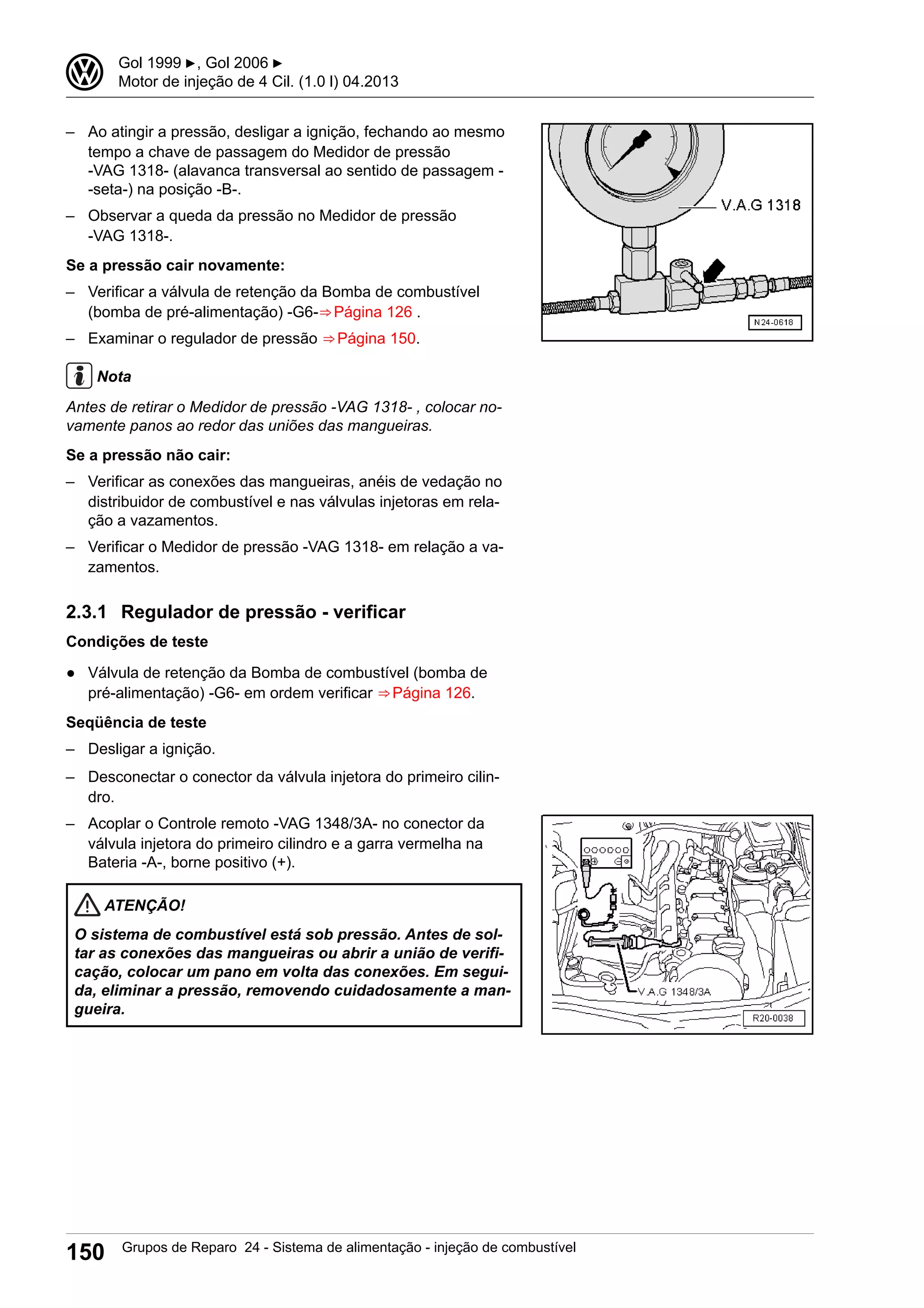 – Ao atingir a pressão, desligar a ignição, fechando ao mesmo
tempo a chave de passagem do Medidor de pressão
-VAG 1318- (alavanca transversal ao sentido de passagem -
-seta-) na posição -B-.
– Observar a queda da pressão no Medidor de pressão
-VAG 1318-.
Se a pressão cair novamente:
– Verificar a válvula de retenção da Bomba de combustível
(bomba de pré-alimentação) -G6-⇒ Página 126 .
– Examinar o regulador de pressão ⇒ Página 150.
Nota
Antes de retirar o Medidor de pressão -VAG 1318- , colocar no-
vamente panos ao redor das uniões das mangueiras.
Se a pressão não cair:
– Verificar as conexões das mangueiras, anéis de vedação no
distribuidor de combustível e nas válvulas injetoras em rela-
ção a vazamentos.
– Verificar o Medidor de pressão -VAG 1318- em relação a va-
zamentos.
2.3.1 Regulador de pressão - verificar
Condições de teste
● Válvula de retenção da Bomba de combustível (bomba de
pré-alimentação) -G6- em ordem verificar ⇒ Página 126.
Seqüência de teste
– Desligar a ignição.
– Desconectar o conector da válvula injetora do primeiro cilin-
dro.
– Acoplar o Controle remoto -VAG 1348/3A- no conector da
válvula injetora do primeiro cilindro e a garra vermelha na
Bateria -A-, borne positivo (+).
ATENÇÃO!
O sistema de combustível está sob pressão. Antes de sol-
tar as conexões das mangueiras ou abrir a união de verifi-
cação, colocar um pano em volta das conexões. Em segui-
da, eliminar a pressão, removendo cuidadosamente a man-
gueira.
3 Gol 1999 ▶, Gol 2006 ▶
Motor de injeção de 4 Cil. (1.0 l) 04.2013
150 Grupos de Reparo 24 - Sistema de alimentação - injeção de combustível
 