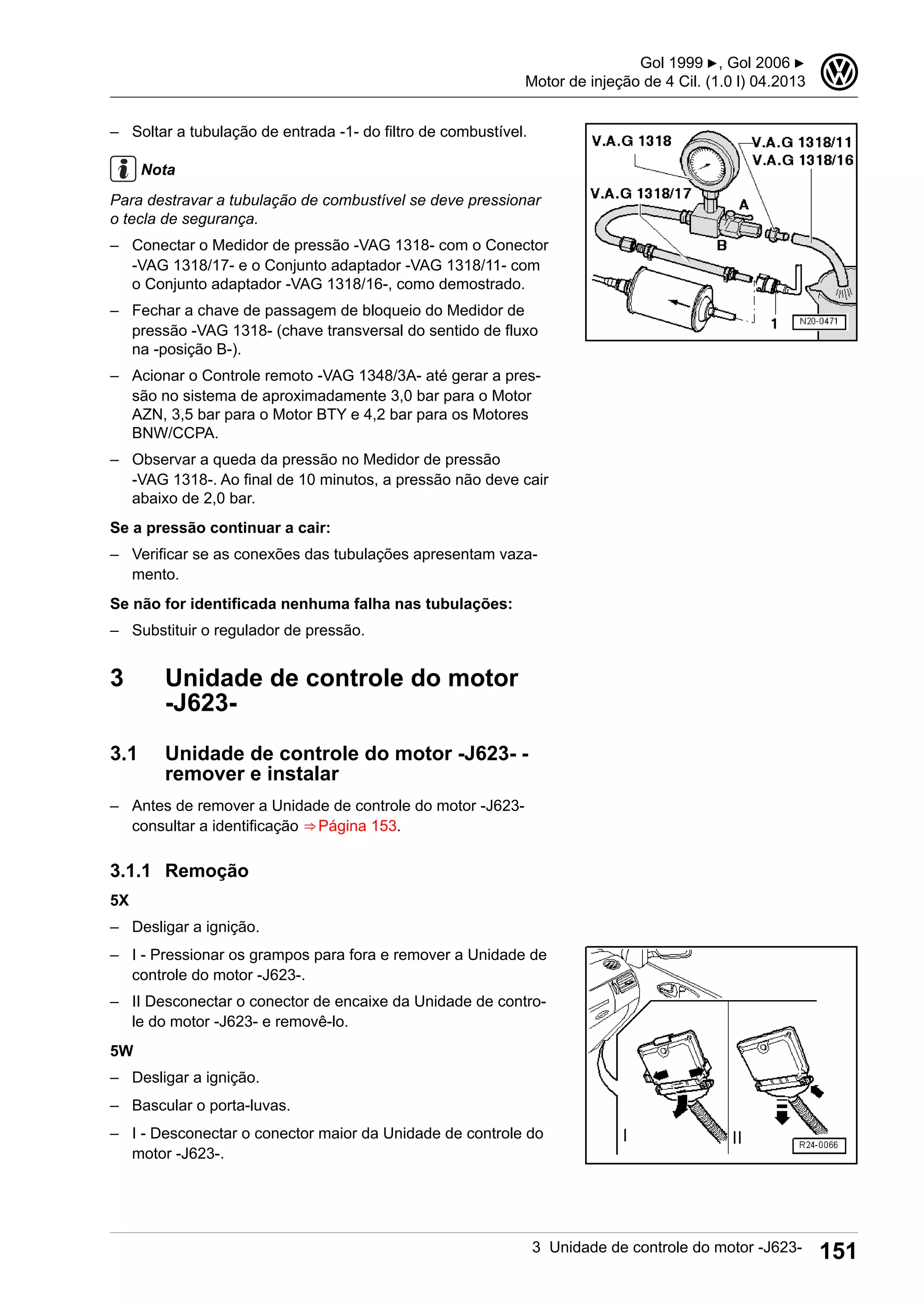 – Soltar a tubulação de entrada -1- do filtro de combustível.
Nota
Para destravar a tubulação de combustível se deve pressionar
o tecla de segurança.
– Conectar o Medidor de pressão -VAG 1318- com o Conector
-VAG 1318/17- e o Conjunto adaptador -VAG 1318/11- com
o Conjunto adaptador -VAG 1318/16-, como demostrado.
– Fechar a chave de passagem de bloqueio do Medidor de
pressão -VAG 1318- (chave transversal do sentido de fluxo
na -posição B-).
– Acionar o Controle remoto -VAG 1348/3A- até gerar a pres-
são no sistema de aproximadamente 3,0 bar para o Motor
AZN, 3,5 bar para o Motor BTY e 4,2 bar para os Motores
BNW/CCPA.
– Observar a queda da pressão no Medidor de pressão
-VAG 1318-. Ao final de 10 minutos, a pressão não deve cair
abaixo de 2,0 bar.
Se a pressão continuar a cair:
– Verificar se as conexões das tubulações apresentam vaza-
mento.
Se não for identificada nenhuma falha nas tubulações:
– Substituir o regulador de pressão.
3 Unidade de controle do motor
-J623-
3.1 Unidade de controle do motor -J623- -
remover e instalar
– Antes de remover a Unidade de controle do motor -J623-
consultar a identificação ⇒ Página 153.
3.1.1 Remoção
5X
– Desligar a ignição.
– I - Pressionar os grampos para fora e remover a Unidade de
controle do motor -J623-.
– II Desconectar o conector de encaixe da Unidade de contro-
le do motor -J623- e removê-lo.
5W
– Desligar a ignição.
– Bascular o porta-luvas.
– I - Desconectar o conector maior da Unidade de controle do
motor -J623-.
Gol 1999 ▶, Gol 2006 ▶
Motor de injeção de 4 Cil. (1.0 l) 04.2013
3
3 Unidade de controle do motor -J623- 151
 