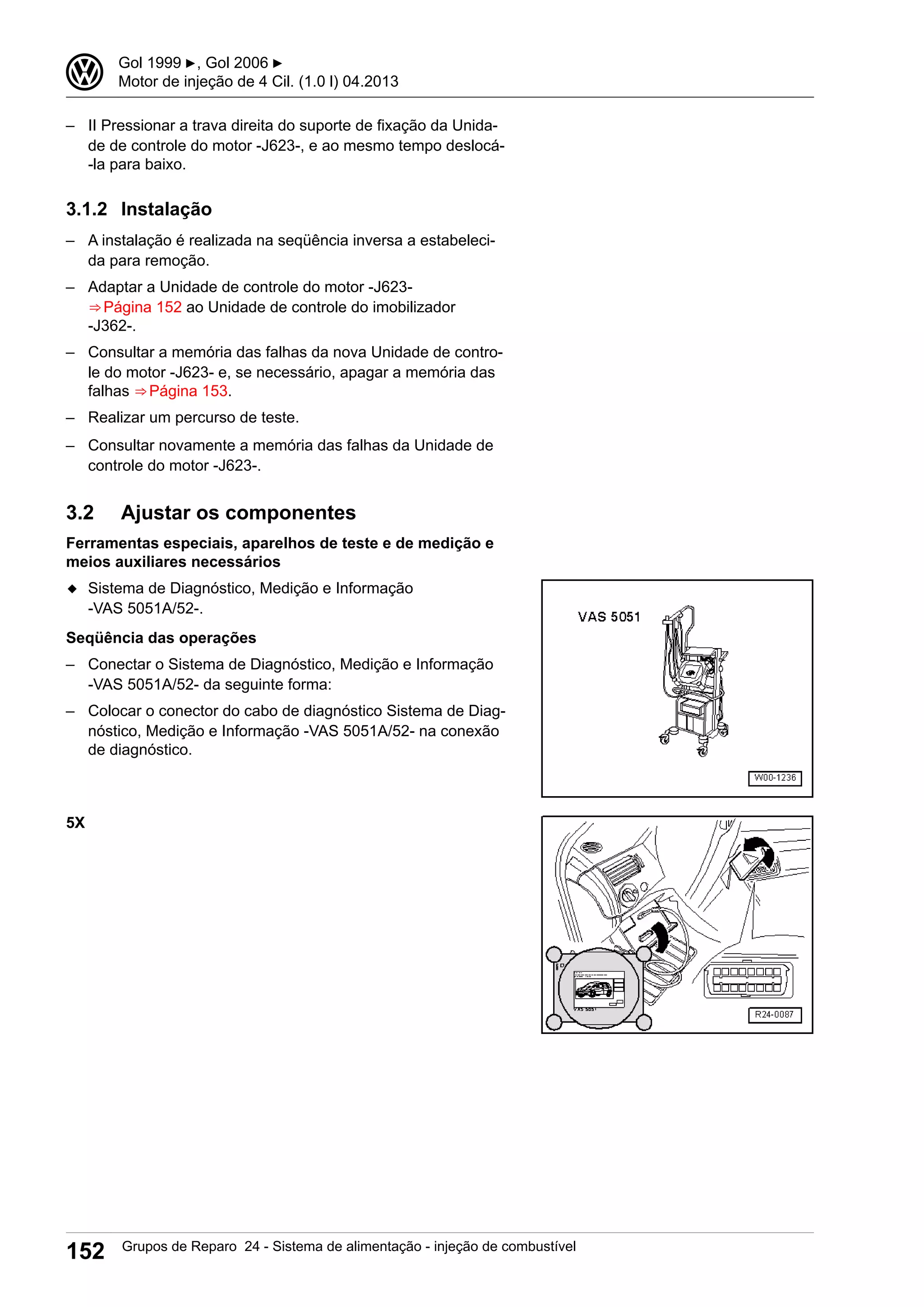 – II Pressionar a trava direita do suporte de fixação da Unida-
de de controle do motor -J623-, e ao mesmo tempo deslocá-
-la para baixo.
3.1.2 Instalação
– A instalação é realizada na seqüência inversa a estabeleci-
da para remoção.
– Adaptar a Unidade de controle do motor -J623-
⇒ Página 152 ao Unidade de controle do imobilizador
-J362-.
– Consultar a memória das falhas da nova Unidade de contro-
le do motor -J623- e, se necessário, apagar a memória das
falhas ⇒ Página 153.
– Realizar um percurso de teste.
– Consultar novamente a memória das falhas da Unidade de
controle do motor -J623-.
3.2 Ajustar os componentes
Ferramentas especiais, aparelhos de teste e de medição e
meios auxiliares necessários
◆ Sistema de Diagnóstico, Medição e Informação
-VAS 5051A/52-.
Seqüência das operações
– Conectar o Sistema de Diagnóstico, Medição e Informação
-VAS 5051A/52- da seguinte forma:
– Colocar o conector do cabo de diagnóstico Sistema de Diag-
nóstico, Medição e Informação -VAS 5051A/52- na conexão
de diagnóstico.
5X
3 Gol 1999 ▶, Gol 2006 ▶
Motor de injeção de 4 Cil. (1.0 l) 04.2013
152 Grupos de Reparo 24 - Sistema de alimentação - injeção de combustível
 