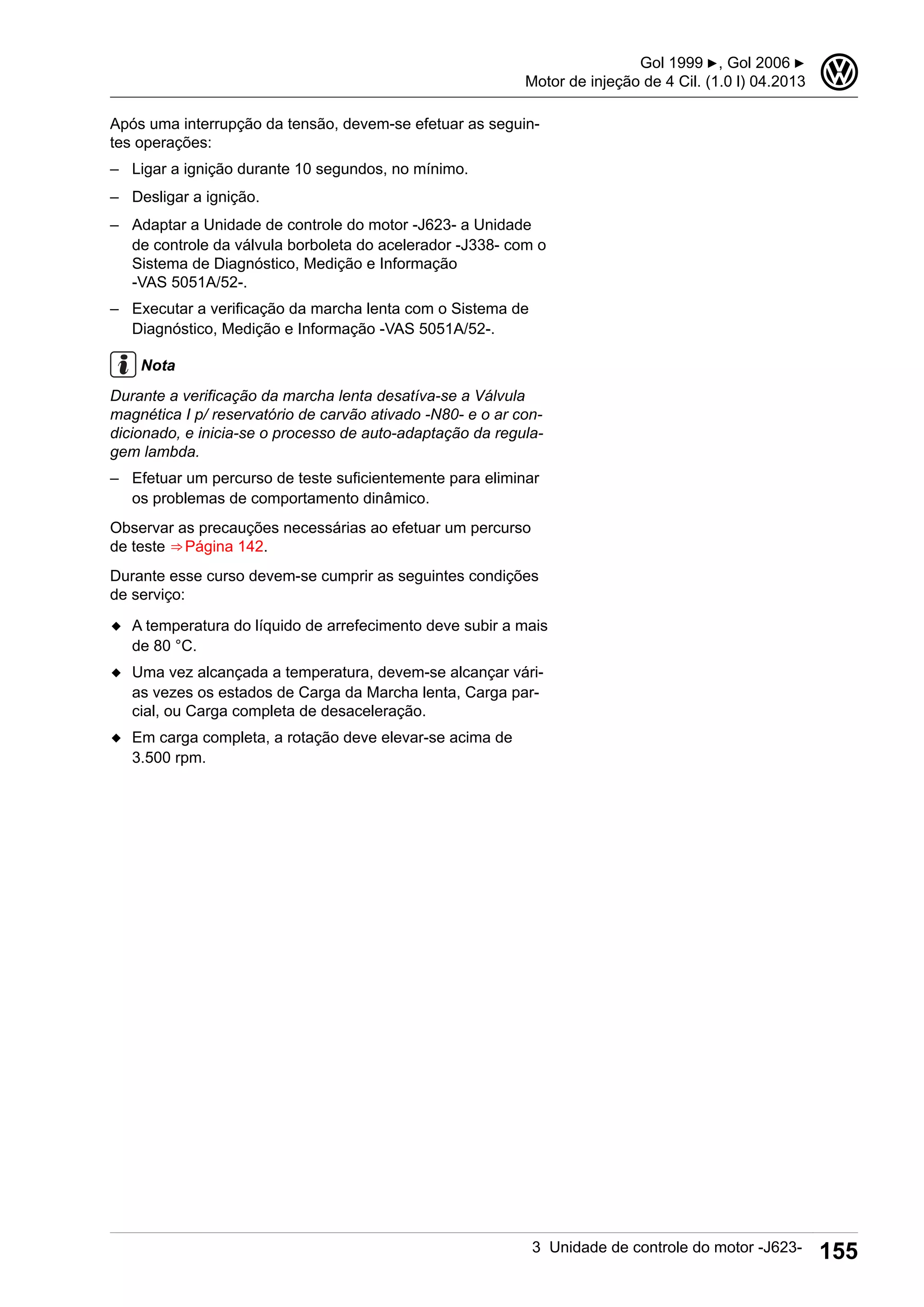 Após uma interrupção da tensão, devem-se efetuar as seguin-
tes operações:
– Ligar a ignição durante 10 segundos, no mínimo.
– Desligar a ignição.
– Adaptar a Unidade de controle do motor -J623- a Unidade
de controle da válvula borboleta do acelerador -J338- com o
Sistema de Diagnóstico, Medição e Informação
-VAS 5051A/52-.
– Executar a verificação da marcha lenta com o Sistema de
Diagnóstico, Medição e Informação -VAS 5051A/52-.
Nota
Durante a verificação da marcha lenta desatíva-se a Válvula
magnética I p/ reservatório de carvão ativado -N80- e o ar con-
dicionado, e inicia-se o processo de auto-adaptação da regula-
gem lambda.
– Efetuar um percurso de teste suficientemente para eliminar
os problemas de comportamento dinâmico.
Observar as precauções necessárias ao efetuar um percurso
de teste ⇒ Página 142.
Durante esse curso devem-se cumprir as seguintes condições
de serviço:
◆ A temperatura do líquido de arrefecimento deve subir a mais
de 80 °C.
◆ Uma vez alcançada a temperatura, devem-se alcançar vári-
as vezes os estados de Carga da Marcha lenta, Carga par-
cial, ou Carga completa de desaceleração.
◆ Em carga completa, a rotação deve elevar-se acima de
3.500 rpm.
Gol 1999 ▶, Gol 2006 ▶
Motor de injeção de 4 Cil. (1.0 l) 04.2013
3
3 Unidade de controle do motor -J623- 155
 