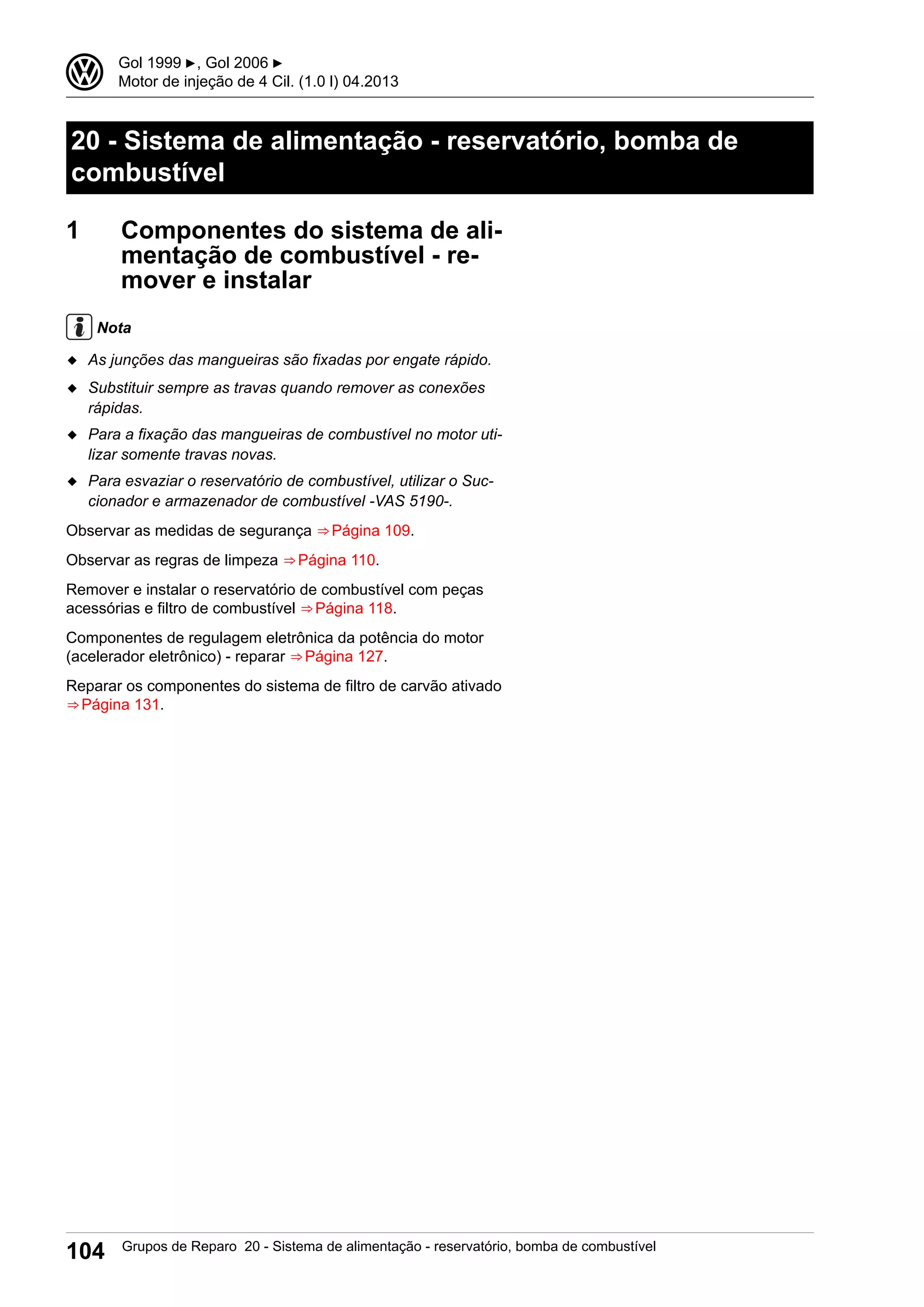 20 - Sistema de alimentação - reservatório, bomba de
combustível
1 Componentes do sistema de ali-
mentação de combustível - re-
mover e instalar
Nota
◆ As junções das mangueiras são fixadas por engate rápido.
◆ Substituir sempre as travas quando remover as conexões
rápidas.
◆ Para a fixação das mangueiras de combustível no motor uti-
lizar somente travas novas.
◆ Para esvaziar o reservatório de combustível, utilizar o Suc-
cionador e armazenador de combustível -VAS 5190-.
Observar as medidas de segurança ⇒ Página 109.
Observar as regras de limpeza ⇒ Página 110.
Remover e instalar o reservatório de combustível com peças
acessórias e filtro de combustível ⇒ Página 118.
Componentes de regulagem eletrônica da potência do motor
(acelerador eletrônico) - reparar ⇒ Página 127.
Reparar os componentes do sistema de filtro de carvão ativado
⇒ Página 131.
3 Gol 1999 ▶, Gol 2006 ▶
Motor de injeção de 4 Cil. (1.0 l) 04.2013
104 Grupos de Reparo 20 - Sistema de alimentação - reservatório, bomba de combustível
 