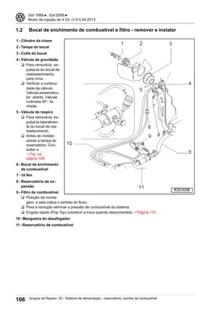 1.2 Bocal de enchimento de combustível e filtro - remover e instalar
1 - Cilindro da chave
2 - Tampa do bocal
3 - Coifa do bocal
4 - Válvula de gravidade
q Para removê-la, ex-
pulsá-la do bocal de
reabastecimento,
para cima.
q Verificar a continui-
dade da válvula.
Válvula perpendicu-
lar: aberta, Válvula
inclinada 45°: fe-
chada.
5 - Válvula de respiro
q Para removê-la, ex-
pulsá-la lateralmen-
te do bocal de rea-
bastecimento.
q Antes de instalar,
extrair a tampa do
reservatório. Con-
sultar a
⇒ Fig. na
página 108
6 - Bocal de enchimento
de combustível
7 - 10 Nm
8 - Reservatório de ex-
pansão
9 - Filtro de combustível
q Posição de monta-
gem: a seta indica o sentido do fluxo.
q Para a remoção eliminar a pressão de combustível do sistema.
q Engate rápido (Pop Top) substituir a trava quando desconectado ⇒ Página 110
10 - Mangueira do desafogador
11 - Reservatório de combustível
3 Gol 1999 ▶, Gol 2006 ▶
Motor de injeção de 4 Cil. (1.0 l) 04.2013
106 Grupos de Reparo 20 - Sistema de alimentação - reservatório, bomba de combustível
 