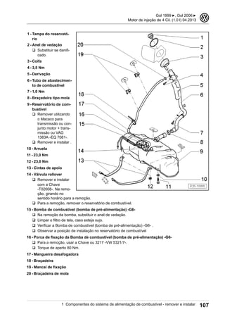1 - Tampa do reservató-
rio
2 - Anel de vedação
q Substituir se danifi-
cado.
3 - Coifa
4 - 3,5 Nm
5 - Derivação
6 - Tubo de abastecimen-
to de combustível
7 - 1,0 Nm
8 - Braçadeira tipo mola
9 - Reservatório de com-
bustível
q Remover utilizando
o Macaco para
transmissão ou con-
junto motor + trans-
missão ou VAG
1383A -EQ 7081-.
q Remover e instalar .
10 - Arruela
11 - 23,0 Nm
12 - 23,0 Nm
13 - Cintas de apoio
14 - Válvula rollover
q Remover e instalar
com a Chave
-T02008-. Na remo-
ção, girando no
sentido horário para a remoção.
q Para a remoção, remover o reservatório de combustível.
15 - Bomba de combustível (bomba de pré-alimentação) -G6-
q Na remoção da bomba, substituir o anel de vedação.
q Limpar o filtro de tela, caso esteja sujo.
q Verificar a Bomba de combustível (bomba de pré-alimentação) -G6- .
q Observar a posição de instalação no reservatório de combustível
16 - Porca de fixação da Bomba de combustível (bomba de pré-alimentação) -G6-
q Para a remoção, usar a Chave ou 3217 -VW 5321/7-.
q Torque de aperto 80 Nm.
17 - Mangueira desafogadora
18 - Braçadeira
19 - Mancal de fixação
20 - Braçadeira de mola
Gol 1999 ▶, Gol 2006 ▶
Motor de injeção de 4 Cil. (1.0 l) 04.2013
3
1 Componentes do sistema de alimentação de combustível - remover e instalar 107
 