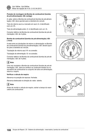 Posição de montagem da Bomba de combustível (bomba
de pré-alimentação) -G6- (antiga)
A -seta- sobre a Bomba de combustível (bomba de pré-alimen-
tação) -G6- deve apontar para a dianteira do veículo.
Tubo de retorno azul ou marcado em azul -A- é identificado
com um -R-.
Tubo de alimentação preto -C- é identificado com um -S-.
Conector elétrico da Bomba de combustível (bomba de pré-ali-
mentação) -G6- de 4 pólos.
Bomba de combustível (bomba de pré-alimentação) -G6-
( nova)
A seta entre as tubulações de retorno e alimentação na Bomba
de combustível (bomba de pré-alimentação) -G6- deverá apon-
tar para a dianteira do veículo.
Tubulação de retorno azul -R- na conexão.
Tubulação de alimentação -S- na conexão.
Conector elétrico da Bomba de combustível (bomba de pré-ali-
mentação) -G6- de 4 pólos.
Nota
Uma vez montada a Bomba de combustível (bomba de pré-ali-
mentação) -G6-, deve-se verificar se continuam fixados ao re-
servatório de combustível os conjunto de tubos de alimentação,
retorno e respiro.
Verificar a válvula de respiro
Alavanca na posição de repouso: fechada.
Alavanca deslocada na direção da -seta-: aberta.
Nota
Antes de montar a válvula de respiro, extrair a tampa do reser-
vatório de combustível.
3 Gol 1999 ▶, Gol 2006 ▶
Motor de injeção de 4 Cil. (1.0 l) 04.2013
108 Grupos de Reparo 20 - Sistema de alimentação - reservatório, bomba de combustível
 