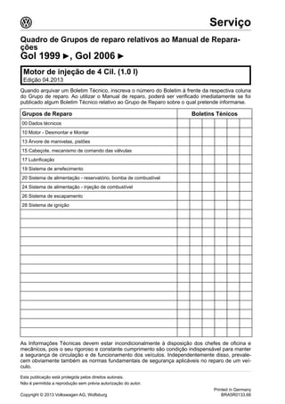 Quadro de Grupos de reparo relativos ao Manual de Repara-
ções
Gol 1999 ▶, Gol 2006 ▶
Motor de injeção de 4 Cil. (1.0 l)
Edição 04.2013
Quando arquivar um Boletim Técnico, inscreva o número do Boletim à frente da respectiva coluna
do Grupo de reparo. Ao utilizar o Manual de reparo, poderá ser verificado imediatamente se foi
publicado algum Boletim Técnico relativo ao Grupo de Reparo sobre o qual pretende informarse.
Grupos de Reparo Boletins Ténicos
00 Dados técnicos
10 Motor - Desmontar e Montar
13 Árvore de manivelas, pistões
15 Cabeçote, mecanismo de comando das válvulas
17 Lubrificação
19 Sistema de arrefecimento
20 Sistema de alimentação - reservatório, bomba de combustível
24 Sistema de alimentação - injeção de combustível
26 Sistema de escapamento
28 Sistema de ignição
As Informações Técnicas devem estar incondicionalmente à disposição dos chefes de oficina e
mecânicos, pois o seu rigoroso e constante cumprimento são condição indispensável para manter
a segurança de circulação e de funcionamento dos veículos. Independentemente disso, prevale-
cem obviamente também as normas fundamentais de segurança aplicáveis no reparo de um veí-
culo.
3 Serviço
Esta publicação está protegida pelos direitos autorais.
Não é permitida a reprodução sem prévia autorização do autor.
Copyright © 2013 Volkswagen AG, Wolfsburg
Printed in Germany
BRA5R0133.66
 