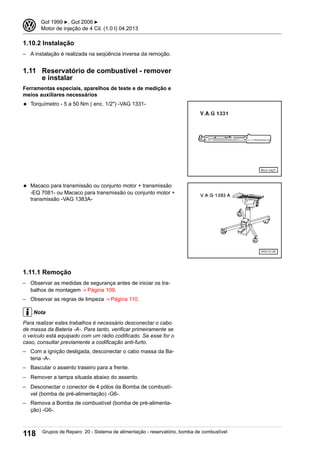 1.10.2 Instalação
– A instalação é realizada na seqüência inversa da remoção.
1.11 Reservatório de combustível - remover
e instalar
Ferramentas especiais, aparelhos de teste e de medição e
meios auxiliares necessários
◆ Torquímetro - 5 a 50 Nm ( enc. 1/2") -VAG 1331-
◆ Macaco para transmissão ou conjunto motor + transmissão
-EQ 7081- ou Macaco para transmissão ou conjunto motor +
transmissão -VAG 1383A-
1.11.1 Remoção
– Observar as medidas de segurança antes de iniciar os tra-
balhos de montagem ⇒ Página 109.
– Observar as regras de limpeza ⇒ Página 110.
Nota
Para realizar estes trabalhos é necessário desconectar o cabo
de massa da Bateria -A-. Para tanto, verificar primeiramente se
o veículo está equipado com um rádio codificado. Se esse for o
caso, consultar previamente a codificação anti-furto.
– Com a ignição desligada, desconectar o cabo massa da Ba-
teria -A-.
– Bascular o assento traseiro para a frente.
– Remover a tampa situada abaixo do assento.
– Desconectar o conector de 4 pólos da Bomba de combustí-
vel (bomba de pré-alimentação) -G6-.
– Remova a Bomba de combustível (bomba de pré-alimenta-
ção) -G6-.
3 Gol 1999 ▶, Gol 2006 ▶
Motor de injeção de 4 Cil. (1.0 l) 04.2013
118 Grupos de Reparo 20 - Sistema de alimentação - reservatório, bomba de combustível
 