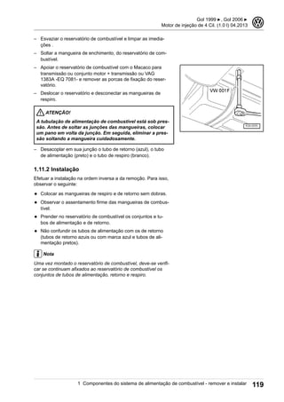 – Esvaziar o reservatório de combustível e limpar as imedia-
ções .
– Soltar a mangueira de enchimento, do reservatório de com-
bustível.
– Apoiar o reservatório de combustível com o Macaco para
transmissão ou conjunto motor + transmissão ou VAG
1383A -EQ 7081- e remover as porcas de fixação do reser-
vatório.
– Deslocar o reservatório e desconectar as mangueiras de
respiro.
ATENÇÃO!
A tubulação de alimentação de combustível está sob pres-
são. Antes de soltar as junções das mangueiras, colocar
um pano em volta da junção. Em seguida, eliminar a pres-
são soltando a mangueira cuidadosamente.
– Desacoplar em sua junção o tubo de retorno (azul), o tubo
de alimentação (preto) e o tubo de respiro (branco).
1.11.2 Instalação
Efetuar a instalação na ordem inversa a da remoção. Para isso,
observar o seguinte:
◆ Colocar as mangueiras de respiro e de retorno sem dobras.
◆ Observar o assentamento firme das mangueiras de combus-
tível.
◆ Prender no reservatório de combustível os conjuntos e tu-
bos de alimentação e de retorno.
◆ Não confundir os tubos de alimentação com os de retorno
(tubos de retorno azuis ou com marca azul e tubos de ali-
mentação pretos).
Nota
Uma vez montado o reservatório de combustível, deve-se verifi-
car se continuam afixados ao reservatório de combustível os
conjuntos de tubos de alimentação, retorno e respiro.
Gol 1999 ▶, Gol 2006 ▶
Motor de injeção de 4 Cil. (1.0 l) 04.2013
3
1 Componentes do sistema de alimentação de combustível - remover e instalar 119
 