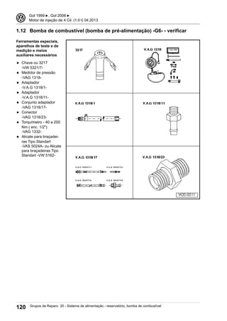 1.12 Bomba de combustível (bomba de pré-alimentação) -G6- - verificar
Ferramentas especiais,
aparelhos de teste e de
medição e meios
auxiliares necessários
◆ Chave ou 3217
-VW 5321/7-
◆ Medidor de pressão
-VAG 1318-
◆ Adaptador
-V.A.G 1318/1-
◆ Adaptador
-V.A.G 1318/11-
◆ Conjunto adaptador
-VAG 1318/17-
◆ Conector
-VAG 1318/23-
◆ Torquímetro - 40 a 200
Nm ( enc. 1/2")
-VAG 1332-
◆ Alicate para braçadei-
ras Tipo Standart
-VAS 5024A- ou Alicate
para braçadeiras Tipo
Standart -VW 5162-
3 Gol 1999 ▶, Gol 2006 ▶
Motor de injeção de 4 Cil. (1.0 l) 04.2013
120 Grupos de Reparo 20 - Sistema de alimentação - reservatório, bomba de combustível
 