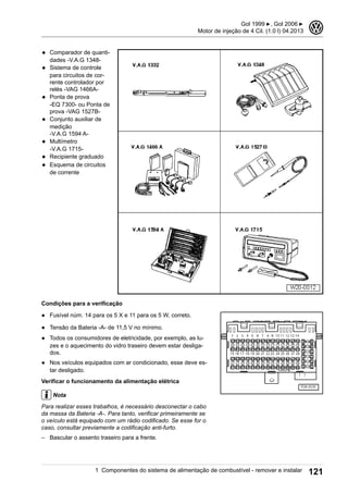 ◆ Comparador de quanti-
dades -V.A.G 1348-
◆ Sistema de controle
para circuitos de cor-
rente controlador por
relés -VAG 1466A-
◆ Ponta de prova
-EQ 7300- ou Ponta de
prova -VAG 1527B-
◆ Conjunto auxiliar de
medição
-V.A.G 1594 A-
◆ Multímetro
-V.A.G 1715-
◆ Recipiente graduado
◆ Esquema de circuitos
de corrente
Condições para a verificação
● Fusível núm. 14 para os 5 X e 11 para os 5 W, correto.
● Tensão da Bateria -A- de 11,5 V no mínimo.
● Todos os consumidores de eletricidade, por exemplo, as lu-
zes e o aquecimento do vidro traseiro devem estar desliga-
dos.
● Nos veículos equipados com ar condicionado, esse deve es-
tar desligado.
Verificar o funcionamento da alimentação elétrica
Nota
Para realizar esses trabalhos, é necessário desconectar o cabo
da massa da Bateria -A-. Para tanto, verificar primeiramente se
o veículo está equipado com um rádio codificado. Se esse for o
caso, consultar previamente a codificação anti-furto.
– Bascular o assento traseiro para a frente.
Gol 1999 ▶, Gol 2006 ▶
Motor de injeção de 4 Cil. (1.0 l) 04.2013
3
1 Componentes do sistema de alimentação de combustível - remover e instalar 121
 