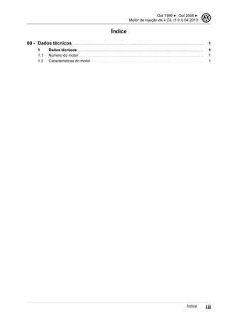 Índice
Dados técnicos . . . . . . . . . . . . . . . . . . . . . . . . . . . . . . . . . . . . . . . . . . . . . . . . . . . . . . . . . . . . . . . . . . . . . . . . . . . . . . . . . . . . . . . . . 1
1 Dados técnicos . . . . . . . . . . . . . . . . . . . . . . . . . . . . . . . . . . . . . . . . . . . . . . . . . . . . . . . . . . . . . . . . . . . . . . . . . . . . . . . . . . . . . 1
1.1 Número do motor . . . . . . . . . . . . . . . . . . . . . . . . . . . . . . . . . . . . . . . . . . . . . . . . . . . . . . . . . . . . . . . . . . . . . . . . . . . . . . . . . . . . 1
1.2 Características do motor . . . . . . . . . . . . . . . . . . . . . . . . . . . . . . . . . . . . . . . . . . . . . . . . . . . . . . . . . . . . . . . . . . . . . . . . . . . . 1
00 -
Gol 1999 ▶, Gol 2006 ▶
Motor de injeção de 4 Cil. (1.0 l) 04.2013
3
Índice iii
 