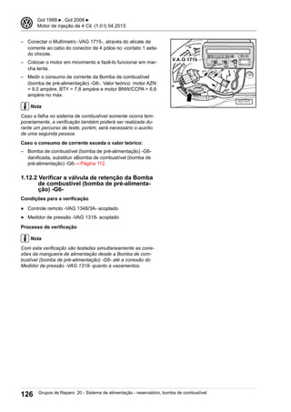 – Conectar o Multímetro -VAG 1715-, através do alicate de
corrente ao cabo do conector de 4 pólos no -contato 1 seta-
do chicote.
– Colocar o motor em movimento e fazê-lo funcionar em mar-
cha lenta.
– Medir o consumo de corrente da Bomba de combustível
(bomba de pré-alimentação) -G6-. Valor teórico: motor AZN
= 9,0 ampère, BTY = 7,8 ampère e motor BNW/CCPA = 6,6
ampère no máx.
Nota
Caso a falha no sistema de combustível somente ocorra tem-
porariamente, a verificação também poderá ser realizada du-
rante um percurso de teste, porém, será necessário o auxílio
de uma segunda pessoa.
Caso o consumo de corrente exceda o valor teórico:
– Bomba de combustível (bomba de pré-alimentação) -G6-
danificada, substituir aBomba de combustível (bomba de
pré-alimentação) -G6-⇒ Página 112.
1.12.2 Verificar a válvula de retenção da Bomba
de combustível (bomba de pré-alimenta-
ção) -G6-
Condições para a verificação
● Controle remoto -VAG 1348/3A- acoplado
● Medidor de pressão -VAG 1318- acoplado
Processo de verificação
Nota
Com esta verificação são testadas simultaneamente as cone-
xões da mangueira de alimentação desde a Bomba de com-
bustível (bomba de pré-alimentação) -G6- até a conexão do
Medidor de pressão -VAG 1318- quanto a vazamentos.
3 Gol 1999 ▶, Gol 2006 ▶
Motor de injeção de 4 Cil. (1.0 l) 04.2013
126 Grupos de Reparo 20 - Sistema de alimentação - reservatório, bomba de combustível
 