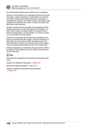 O carvão ativado absorve esses vapores como uma esponja.
Durante a movimentação com a regulagem lambda ativa (motor
aquecido), a Válvula magnética I p/ reservatório de carvão ati-
vado -N80-, também denominada válvula de recuperação, é
controlada por impulsos, em função da carga e da rotação, pela
Unidade de controle do motor -J623-. O tempo de abertura de-
pende dos sinais recebidos.
Durante o processo de esvaziamento (recuperação do carvão
ativado), absorve-se ar limpo pela abertura de ventilação, na
parte inferior do filtro de carvão ativado. Os vapores de com-
bustível armazenados no carvão ativado e o ar limpo se adicio-
nam à combustão de forma dosada.
A válvula de manutenção de pressão evita a aspiração de va-
pores de combustível do filtro quando a Válvula magnética I p/
reservatório de carvão ativado -N80- está aberta e que haja
descompressão no coletor de admissão. Dessa forma, assegu-
ra-se um esvaziamento prioritário do filtro de carvão ativado.
A Válvula magnética I p/ reservatório de carvão ativado -N80- é
fechada sem alimentação de corrente. O filtro de carvão ativa-
do não se esvazia.
Nota
As junções das mangueiras são fixadas por braçadeiras de lâ-
mina.
Observar as medidas de segurança ⇒ Página 109.
Observar as regras de limpeza ⇒ Página 110.
Verificar a aeração do reservatório de combustível
⇒ Página 132.
3 Gol 1999 ▶, Gol 2006 ▶
Motor de injeção de 4 Cil. (1.0 l) 04.2013
130 Grupos de Reparo 20 - Sistema de alimentação - reservatório, bomba de combustível
 