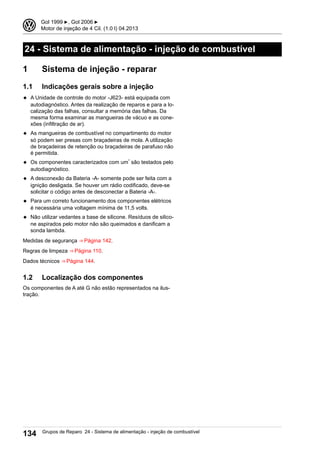 24 - Sistema de alimentação - injeção de combustível
1 Sistema de injeção - reparar
1.1 Indicações gerais sobre a injeção
◆ A Unidade de controle do motor -J623- está equipada com
autodiagnóstico. Antes da realização de reparos e para a lo-
calização das falhas, consultar a memória das falhas. Da
mesma forma examinar as mangueiras de vácuo e as cone-
xões (infiltração de ar).
◆ As mangueiras de combustível no compartimento do motor
só podem ser presas com braçadeiras de mola. A utilização
de braçadeiras de retenção ou braçadeiras de parafuso não
é permitida.
◆ Os componentes caracterizados com um* são testados pelo
autodiagnóstico.
◆ A desconexão da Bateria -A- somente pode ser feita com a
ignição desligada. Se houver um rádio codificado, deve-se
solicitar o código antes de desconectar a Bateria -A-.
◆ Para um correto funcionamento dos componentes elétricos
é necessária uma voltagem mínima de 11,5 volts.
◆ Não utilizar vedantes a base de silicone. Resíduos de silico-
ne aspirados pelo motor não são queimados e danificam a
sonda lambda.
Medidas de segurança ⇒ Página 142.
Regras de limpeza ⇒ Página 110.
Dados técnicos ⇒ Página 144.
1.2 Localização dos componentes
Os componentes de A até G não estão representados na ilus-
tração.
3 Gol 1999 ▶, Gol 2006 ▶
Motor de injeção de 4 Cil. (1.0 l) 04.2013
134 Grupos de Reparo 24 - Sistema de alimentação - injeção de combustível
 