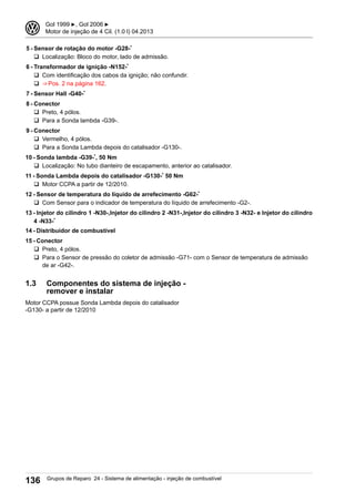 5 - Sensor de rotação do motor -G28-*
q Localização: Bloco do motor, lado de admissão.
6 - Transformador de ignição -N152-*
q Com identificação dos cabos da ignição; não confundir.
q ⇒ Pos. 2 na página 162.
7 - Sensor Hall -G40-*
8 - Conector
q Preto, 4 pólos.
q Para a Sonda lambda -G39-.
9 - Conector
q Vermelho, 4 pólos.
q Para a Sonda Lambda depois do catalisador -G130-.
10 - Sonda lambda -G39-*, 50 Nm
q Localização: No tubo dianteiro de escapamento, anterior ao catalisador.
11 - Sonda Lambda depois do catalisador -G130-* 50 Nm
q Motor CCPA a partir de 12/2010.
12 - Sensor de temperatura do líquido de arrefecimento -G62-*
q Com Sensor para o indicador de temperatura do líquido de arrefecimento -G2-.
13 - Injetor do cilindro 1 -N30-,Injetor do cilindro 2 -N31-,Injetor do cilindro 3 -N32- e Injetor do cilindro
4 -N33-*
14 - Distribuidor de combustível
15 - Conector
q Preto, 4 pólos.
q Para o Sensor de pressão do coletor de admissão -G71- com o Sensor de temperatura de admissão
de ar -G42-.
1.3 Componentes do sistema de injeção -
remover e instalar
Motor CCPA possue Sonda Lambda depois do catalisador
-G130- a partir de 12/2010
3 Gol 1999 ▶, Gol 2006 ▶
Motor de injeção de 4 Cil. (1.0 l) 04.2013
136 Grupos de Reparo 24 - Sistema de alimentação - injeção de combustível
 
