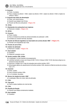 8 - Conector
q Preto, 2 contatos.
q Para o (Injetor do cilindro 1 -N30-, Injetor do cilindro 2 -N31-, Injetor do cilindro 3 -N32- e Injetor do
cilindro 4 -N33-) .
9 - Conjunto dos tubos de alimentação
q Preto, com marca branca.
q Garantir que estejam bem firmes.
q Provém do filtro de combustível ⇒ Página 104.
10 - 10 Nm
11 - Distribuidor de combustível com injetores
q Remover e instalar ⇒ Página 140.
12 - 20 Nm
13 - Conector
q Preto, 6 pólos.
q Para a Unidade de controle da válvula borboleta do acelerador -J338-.
q Contatos do conector terminal, dourados.
14 - Provêm da Válvula magnética I p/ reservatório de carvão ativado -N80-* ⇒ Página 131.
q Prender com braçadeiras tipo mola.
15 - Provém do servo-freio
16 - Coletor de admissão
q Remover e instalar ⇒ Página 139.
17 - Anel vedador
q Substituir.
q Observar a posição correta.
18 - Sonda Lambda -G39-, 40 Nm
q Localização: no tubo dianteiro de escapamento.
q Lubrificar somente a rosca com Graxa G 052 112 A3. A Graxa G 052 112 A3 não deve atingir as ra-
nhuras do corpo da sonda.
q Remover e instalar com o Jogo de soquetes para sonda Lambda -3337-.
q Alimentação elétrica do aquecimento da Sonda Lambda -G39- através do Relé da bomba de combus-
tível -J17-.
19 - Conector
q Preto, 4 pólos.
q Para a Sonda Lambda -G39-.
q 3 e 4 contatos, dourados.
20 - Sensor de rotação do motor -G28-*
q Localização: Bloco do motor, lado de admissão.
21 - 5 Nm
22 - Tubo guia
q Para a vareta medidora do nível de óleo.
23 - 3 Nm
24 - Presilha de fixação
q Garantir que esteja corretamente instalada.
25 - Anel vedador
q Substituir.
3 Gol 1999 ▶, Gol 2006 ▶
Motor de injeção de 4 Cil. (1.0 l) 04.2013
138 Grupos de Reparo 24 - Sistema de alimentação - injeção de combustível
 