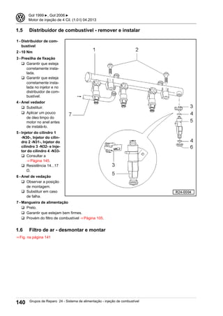 1.5 Distribuidor de combustível - remover e instalar
1 - Distribuidor de com-
bustível
2 - 10 Nm
3 - Presilha de fixação
q Garantir que esteja
corretamente insta-
lada.
q Garantir que esteja
corretamente insta-
lada no injetor e no
distribuidor de com-
bustível.
4 - Anel vedador
q Substituir.
q Aplicar um pouco
de óleo limpo do
motor no anel antes
de instalá-lo.
5 - Injetor do cilindro 1
-N30-, Injetor do cilin-
dro 2 -N31-, Injetor do
cilindro 3 -N32- e Inje-
tor do cilindro 4 -N33-
q Consultar a
⇒ Página 145.
q Resistência 14...17
Ω.
6 - Anel de vedação
q Observar a posição
de montagem.
q Substituir em caso
de falha.
7 - Mangueira de alimentação
q Preto.
q Garantir que estejam bem firmes.
q Provém do filtro de combustível ⇒ Página 105.
1.6 Filtro de ar - desmontar e montar
⇒ Fig. na página 141
3 Gol 1999 ▶, Gol 2006 ▶
Motor de injeção de 4 Cil. (1.0 l) 04.2013
140 Grupos de Reparo 24 - Sistema de alimentação - injeção de combustível
 