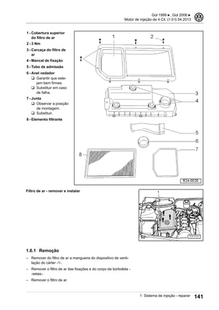 1 - Cobertura superior
do filtro de ar
2 - 3 Nm
3 - Carcaça do filtro de
ar
4 - Mancal de fixação
5 - Tubo de admissão
6 - Anel vedador
q Garantir que este-
jam bem firmes.
q Substituir em caso
de falha.
7 - Junta
q Observar a posição
de montagem.
q Substituir.
8 - Elemento filtrante
Filtro de ar - remover e instalar
1.6.1 Remoção
– Remover do filtro de ar a mangueira do dispositivo de venti-
lação do cárter -1-.
– Remover o filtro de ar das fixações e do corpo da borboleta -
-setas-.
– Remover o filtro de ar.
Gol 1999 ▶, Gol 2006 ▶
Motor de injeção de 4 Cil. (1.0 l) 04.2013
3
1 Sistema de injeção - reparar 141
 