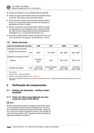 ◆ Limpar as conexões e seus arredores antes de solta-las.
◆ Colocar as peças desmontadas sobre uma superfície limpa
e cobri-las. Não utilizar panos que soltem fiapos!
◆ Se os serviços de reparo não forem executados imediata-
mente, os componentes abertos deverão ser tampados ou
guardados com todo o cuidado.
◆ Montar unicamente componentes limpos: Retirar as peças
de reposição de suas embalagens pouco antes de montá-
-las. Não montar componentes que foram guardados sem
embalagem (p. ex., na caixa de ferramentas, etc.).
◆ Enquanto o sistema estiver aberto: Se possível, evitar o uso
de ar comprimido. Se possível, não movimentar o veículo.
1.9 Dados técnicos
Letras de identificação do motor AZN BTY BNW CCPA
Verificação da marcha lenta
Rotação de marcha lenta
1) 1 rpm 8202) 770...8702) 850...9502) 850...9502)
Unidade de controle do motor3)
Sistema
4LV/4SV/
4BV4) 4BV ME 7.5 20 ME 7.5.30
Limitação da rotação 1 rpm
a partir de
aprox. 5.200
a partir de aprox.
6.800
a partir de
aprox. 6800
a partir de
aprox. 6800
1) Não ajustável.
2) Valores atuais: ⇒  Teste de Emissões.
3) Substituir a unidade de controle do motor ⇒ Página 151.
4) 4SV a partir de 02/09/03 conservando as mesmas características da 4LV e, posteriormente substituida pela 4BV de 80 pinos em
15/03/2004.
2 Verificação de componentes
2.1 Sistema de admissão - verificar estan-
queidade
2.1.1 Teste com Spray para detecção de vaza-
mento do motor G 001 800 A1
Nota
Devido à depressão existente no sistema de admissão, aplica-
-se um gás para localizar possíveis infiltração de ar. O gás re-
duz a facilidade de ignição da mistura (combustão). Dessa for-
ma, ocorre uma queda na rotação do motor e uma variação do
valor da Sonda Lambda -G39-. Respeitar sempre as regras de
segurança exibidas no recipiente.
3 Gol 1999 ▶, Gol 2006 ▶
Motor de injeção de 4 Cil. (1.0 l) 04.2013
144 Grupos de Reparo 24 - Sistema de alimentação - injeção de combustível
 