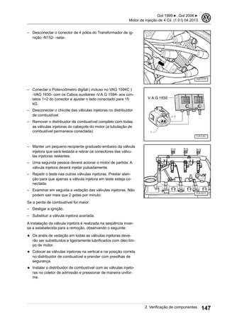 – Desconectar o conector de 4 pólos do Transformador de ig-
nição -N152- -seta-.
– Conectar o Potenciômetro digital ( incluso no VAG 1594C )
-VAG 1630- com os Cabos auxiliares -V.A.G 1594- aos con-
tatos 1+2 do conector e ajustar o lado conectado para 15
kΩ.
– Desconectar o chicote das válvulas injetoras no distribuidor
de combustível.
– Remover o distribuidor de combustível completo com todas
as válvulas injetoras do cabeçote do motor (a tubulação de
combustível permanece conectada).
– Manter um pequeno recipiente graduado embaixo da válvula
injetora que será testada e retirar os conectores das válvu-
las injetoras restantes.
– Uma segunda pessoa deverá acionar o motor de partida. A
válvula injetora deverá injetar pulsadamente.
– Repetir o teste nas outras válvulas injetoras. Prestar aten-
ção para que apenas a válvula injetora em teste esteja co-
nectada.
– Examinar em seguida a vedação das válvulas injetoras. Não
podem sair mais que 2 gotas por minuto.
Se a perda de combustível for maior:
– Desligar a ignição.
– Substituir a válvula injetora avariada.
A instalação da válvula injetora é realizada na seqüência inver-
sa a estabelecida para a remoção, observando o seguinte:
◆ Os anéis de vedação em todas as válvulas injetoras deve-
rão ser substituídos e ligeiramente lubrificados com óleo lim-
po de motor.
◆ Colocar as válvulas injetoras na vertical e na posição correta
no distribuidor de combustível e prender com presilhas de
segurança.
◆ Instalar o distribuidor de combustível com as válvulas injeto-
ras no coletor de admissão e pressionar de maneira unifor-
me.
Gol 1999 ▶, Gol 2006 ▶
Motor de injeção de 4 Cil. (1.0 l) 04.2013
3
2 Verificação de componentes 147
 