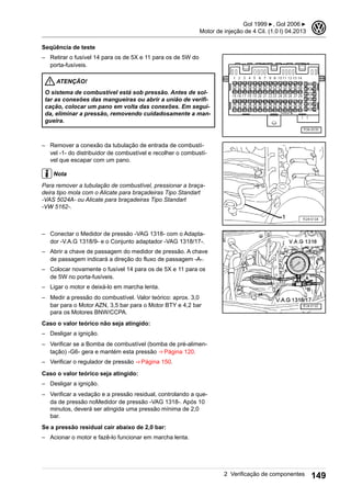 Seqüência de teste
– Retirar o fusível 14 para os de 5X e 11 para os de 5W do
porta-fusíveis.
ATENÇÃO!
O sistema de combustível está sob pressão. Antes de sol-
tar as conexões das mangueiras ou abrir a união de verifi-
cação, colocar um pano em volta das conexões. Em segui-
da, eliminar a pressão, removendo cuidadosamente a man-
gueira.
– Remover a conexão da tubulação de entrada de combustí-
vel -1- do distribuidor de combustível e recolher o combustí-
vel que escapar com um pano.
Nota
Para remover a tubulação de combustível, pressionar a braça-
deira tipo mola com o Alicate para braçadeiras Tipo Standart
-VAS 5024A- ou Alicate para braçadeiras Tipo Standart
-VW 5162-.
– Conectar o Medidor de pressão -VAG 1318- com o Adapta-
dor -V.A.G 1318/9- e o Conjunto adaptador -VAG 1318/17-.
– Abrir a chave de passagem do medidor de pressão. A chave
de passagem indicará a direção do fluxo de passagem -A-.
– Colocar novamente o fusível 14 para os de 5X e 11 para os
de 5W no porta-fusíveis.
– Ligar o motor e deixá-lo em marcha lenta.
– Medir a pressão do combustível. Valor teórico: aprox. 3,0
bar para o Motor AZN, 3,5 bar para o Motor BTY e 4,2 bar
para os Motores BNW/CCPA.
Caso o valor teórico não seja atingido:
– Desligar a ignição.
– Verificar se a Bomba de combustível (bomba de pré-alimen-
tação) -G6- gera e mantém esta pressão ⇒ Página 120.
– Verificar o regulador de pressão ⇒ Página 150.
Caso o valor teórico seja atingido:
– Desligar a ignição.
– Verificar a vedação e a pressão residual, controlando a que-
da de pressão noMedidor de pressão -VAG 1318-. Após 10
minutos, deverá ser atingida uma pressão mínima de 2,0
bar.
Se a pressão residual cair abaixo de 2,0 bar:
– Acionar o motor e fazê-lo funcionar em marcha lenta.
Gol 1999 ▶, Gol 2006 ▶
Motor de injeção de 4 Cil. (1.0 l) 04.2013
3
2 Verificação de componentes 149
 