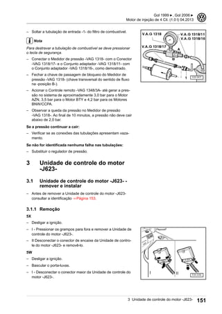 – Soltar a tubulação de entrada -1- do filtro de combustível.
Nota
Para destravar a tubulação de combustível se deve pressionar
o tecla de segurança.
– Conectar o Medidor de pressão -VAG 1318- com o Conector
-VAG 1318/17- e o Conjunto adaptador -VAG 1318/11- com
o Conjunto adaptador -VAG 1318/16-, como demostrado.
– Fechar a chave de passagem de bloqueio do Medidor de
pressão -VAG 1318- (chave transversal do sentido de fluxo
na -posição B-).
– Acionar o Controle remoto -VAG 1348/3A- até gerar a pres-
são no sistema de aproximadamente 3,0 bar para o Motor
AZN, 3,5 bar para o Motor BTY e 4,2 bar para os Motores
BNW/CCPA.
– Observar a queda da pressão no Medidor de pressão
-VAG 1318-. Ao final de 10 minutos, a pressão não deve cair
abaixo de 2,0 bar.
Se a pressão continuar a cair:
– Verificar se as conexões das tubulações apresentam vaza-
mento.
Se não for identificada nenhuma falha nas tubulações:
– Substituir o regulador de pressão.
3 Unidade de controle do motor
-J623-
3.1 Unidade de controle do motor -J623- -
remover e instalar
– Antes de remover a Unidade de controle do motor -J623-
consultar a identificação ⇒ Página 153.
3.1.1 Remoção
5X
– Desligar a ignição.
– I - Pressionar os grampos para fora e remover a Unidade de
controle do motor -J623-.
– II Desconectar o conector de encaixe da Unidade de contro-
le do motor -J623- e removê-lo.
5W
– Desligar a ignição.
– Bascular o porta-luvas.
– I - Desconectar o conector maior da Unidade de controle do
motor -J623-.
Gol 1999 ▶, Gol 2006 ▶
Motor de injeção de 4 Cil. (1.0 l) 04.2013
3
3 Unidade de controle do motor -J623- 151
 