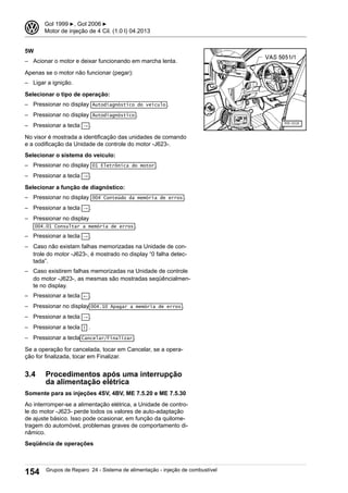 5W
– Acionar o motor e deixar funcionando em marcha lenta.
Apenas se o motor não funcionar (pegar):
– Ligar a ignição.
Selecionar o tipo de operação:
– Pressionar no display Autodiagnóstico do veículo .
– Pressionar no display Autodiagnóstico .
– Pressionar a tecla → .
No visor é mostrada a identificação das unidades de comando
e a codificação da Unidade de controle do motor -J623-.
Selecionar o sistema do veículo:
– Pressionar no display 01 Eletrônica do motor .
– Pressionar a tecla → .
Selecionar a função de diagnóstico:
– Pressionar no display 004 Conteúdo da memória de erros .
– Pressionar a tecla → .
– Pressionar no display
004.01 Consultar a memória de erros .
– Pressionar a tecla → .
– Caso não existam falhas memorizadas na Unidade de con-
trole do motor -J623-, é mostrado no display “0 falha detec-
tada”.
– Caso existirem falhas memorizadas na Unidade de controle
do motor -J623-, as mesmas são mostradas seqüêncialmen-
te no display.
– Pressionar a tecla ← .
– Pressionar no display 004.10 Apagar a memória de erros .
– Pressionar a tecla → .
– Pressionar a tecla ↑ .
– Pressionar a tecla Cancelar/Finalizar .
Se a operação for cancelada, tocar em Cancelar, se a opera-
ção for finalizada, tocar em Finalizar.
3.4 Procedimentos após uma interrupção
da alimentação elétrica
Somente para as injeções 4SV, 4BV, ME 7.5.20 e ME 7.5.30
Ao interromper-se a alimentação elétrica, a Unidade de contro-
le do motor -J623- perde todos os valores de auto-adaptação
de ajuste básico. Isso pode ocasionar, em função da quilome-
tragem do automóvel, problemas graves de comportamento di-
nâmico.
Seqüência de operações
3 Gol 1999 ▶, Gol 2006 ▶
Motor de injeção de 4 Cil. (1.0 l) 04.2013
154 Grupos de Reparo 24 - Sistema de alimentação - injeção de combustível
 