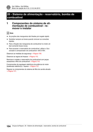 20 - Sistema de alimentação - reservatório, bomba de
combustível
1 Componentes do sistema de ali-
mentação de combustível - re-
mover e instalar
Nota
◆ As junções das mangueiras são fixadas por engate rápido.
◆ Substituir sempre as travas quando remover as conexões
rápidas.
◆ Para a fixação das mangueiras de combustível no motor uti-
lizar somente travas novas.
◆ Para esvaziar o reservatório de combustível, utilizar o Suc-
cionador e armazenador de combustível -VAS 5190-.
Observar as medidas de segurança ⇒ Página 109.
Observar as regras de limpeza ⇒ Página 110.
Remover e instalar o reservatório de combustível com peças
acessórias e filtro de combustível ⇒ Página 118.
Componentes de regulagem eletrônica da potência do motor
(acelerador eletrônico) - reparar ⇒ Página 127.
Reparar os componentes do sistema de filtro de carvão ativado
⇒ Página 131.
3 Gol 1999 ▶, Gol 2006 ▶
Motor de injeção de 4 Cil. (1.0 l) 04.2013
104 Grupos de Reparo 20 - Sistema de alimentação - reservatório, bomba de combustível
 