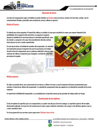 OFICINA PRINCIPAL CTMP JH MINING CENTER: JR. APURIMAC ESQUINA CON JR. ANDAHUAYLAS – CHALHUANCA - AYMARAES
FACEBOOK: Ctmp.jhmining Center
WATSHAP: 956330611 – 973632246
“A LA VANGUARDIA DE LA EDUCACION”
Ejecución de obras.
Las obras de compactación según su finalidad se pueden clasificar en lineales como carreteras, caminos, ferrocarriles, canales, vías de
comunicaciones fluviales y puntuales como aeropuertos, presas, rellenos en general.
Método de Proyecto.
Es indicado para obras pequeñas. El material de relleno se traslada a la zona para extenderlo en capas cuyo espesor depende de las
posibilidades de la maquinaria del contratista. La maquinaria compacta
después la totalidad de la zona hasta alcanzar la densidad especificada, antes
de extender y compactar otra capa. Este procedimiento alterado continúa
hasta alcanzar la cota o niveles especificados.
En este tipo de obras, la facilidad de maniobra del compactador y la velocidad
son importantes porque la maquinaria de acarreo permanece sin trabajar
durante la fase de compactación, pero si podemos subdividir la obra en capas
continuas de relleno, la maquinaria que transporta y extiende los materiales
permanecerá ocupada.
Método progresivo.
Se utiliza en grandes obras, para construcción de carreteras o rellenar terrenos, ya que la maquinaria funciona constantemente para
extender el material por delante del compactador. La velocidad de compactación tiene que adaptarse a la velocidad de extendido de las otras
máquinas.
Es importante la fiabilidad del compactador y su comodidad para el operador puesto que los periodos de trabajo suelen ser largos.
Construcción de terraplenes.
En los terraplenes la superficie que se va compactando va a quedar más alta que el terreno contiguo. La superficie superior del terraplén,
denominada explanada, es la que sirve de sustento para la capa o capas realmente resistentes a las cargas o a los distintos agentes a que va
a estar sometida la obra.
En el caso general de una carretera estas capas serán: Sub-base, base y firme.
 
