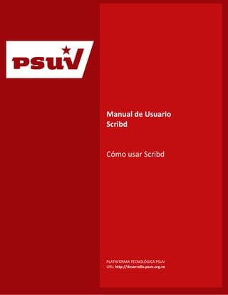 p
                      Manual de Usuario
                      Scribd


                      Cómo usar Scribd




                      PLATAFORMA TECNOLÓGICA PSUV
Índice de Contenido   URL: http://desarrollo.psuv.org.ve
 