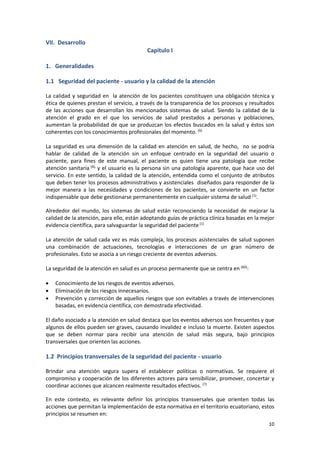 10
VII. Desarrollo
Capítulo I
1. Generalidades
1.1 Seguridad del paciente - usuario y la calidad de la atención
La calidad y seguridad en la atención de los pacientes constituyen una obligación técnica y
ética de quienes prestan el servicio, a través de la transparencia de los procesos y resultados
de las acciones que desarrollan los mencionados sistemas de salud. Siendo la calidad de la
atención el grado en el que los servicios de salud prestados a personas y poblaciones,
aumentan la probabilidad de que se produzcan los efectos buscados en la salud y éstos son
coherentes con los conocimientos profesionales del momento. (6)
La seguridad es una dimensión de la calidad en atención en salud, de hecho, no se podría
hablar de calidad de la atención sin un enfoque centrado en la seguridad del usuario o
paciente, para fines de este manual, el paciente es quien tiene una patología que recibe
atención sanitaria (6),
y el usuario es la persona sin una patología aparente, que hace uso del
servicio. En este sentido, la calidad de la atención, entendida como el conjunto de atributos
que deben tener los procesos administrativos y asistenciales diseñados para responder de la
mejor manera a las necesidades y condiciones de los pacientes, se convierte en un factor
indispensable que debe gestionarse permanentemente en cualquier sistema de salud (1)
.
Alrededor del mundo, los sistemas de salud están reconociendo la necesidad de mejorar la
calidad de la atención, para ello, están adoptando guías de práctica clínica basadas en la mejor
evidencia científica, para salvaguardar la seguridad del paciente(1)
La atención de salud cada vez es más compleja, los procesos asistenciales de salud suponen
una combinación de actuaciones, tecnologías e interacciones de un gran número de
profesionales. Esto se asocia a un riesgo creciente de eventos adversos.
La seguridad de la atención en salud es un proceso permanente que se centra en (60)
:
 Conocimiento de los riesgos de eventos adversos.
 Eliminación de los riesgos innecesarios.
 Prevención y corrección de aquellos riesgos que son evitables a través de intervenciones
basadas, en evidencia científica, con demostrada efectividad.
El daño asociado a la atención en salud destaca que los eventos adversos son frecuentes y que
algunos de ellos pueden ser graves, causando invalidez e incluso la muerte. Existen aspectos
que se deben normar para recibir una atención de salud más segura, bajo principios
transversales que orienten las acciones.
1.2 Principios transversales de la seguridad del paciente - usuario
Brindar una atención segura supera el establecer políticas o normativas. Se requiere el
compromiso y cooperación de los diferentes actores para sensibilizar, promover, concertar y
coordinar acciones que alcancen realmente resultados efectivos. (7)
En este contexto, es relevante definir los principios transversales que orienten todas las
acciones que permitan la implementación de esta normativa en el territorio ecuatoriano, estos
principios se resumen en:
 