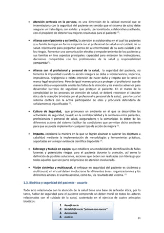 11
 Atención centrada en la persona, es una dimensión de la calidad esencial que se
interrelaciona con la seguridad del paciente en sentido que el sistema de salud debe
asegurar un trato digno, con calidez y respeto, personalizado, colaborativo y activado,
con el propósito de obtener los mejores resultados para el paciente (7)
.
 Alianza con el paciente y su familia, la atención es colaborativa en el cual los pacientes
y su familia trabajan en forma conjunta con el profesional de salud en el cuidado de su
salud. Incentivarlo para preguntar acerca de su enfermedad, de su auto cuidado y de
los riesgos. Fomentar una comunicación efectiva y empoderamiento de los pacientes y
sus familias en tres aspectos principales: capacidad para entender las instrucciones,
decisiones compartidas con los profesionales de la salud y responsabilidad
compartida(7)
.
 Alianza con el profesional y personal de la salud, la seguridad del paciente, no
fomenta la impunidad cuando la acción insegura se deba a inobservancia, impericia,
imprudencia, negligencia o exista intención de hacer daño y respeta por lo tanto el
marco legal ecuatoriano. Pero de igual manera procura proteger al profesional que de
manera ética y responsable analiza las fallas de la atención y los eventos adversos para
desarrollar barreras de seguridad que protejan al paciente. En el marco de la
complejidad de los procesos de atención de salud, se deberá reconocer el carácter
ético de la atención brindada por el profesional y personal de la salud, para lo cual el
sistema contará con la activa participación de ellos y procurará defenderlo de
señalamientos injustificados (7)
.
 Cultura de Seguridad, que promueva un ambiente en el que se desarrollen las
actividades de seguridad, basado en la confidencialidad y la confianza entre pacientes,
profesionales y personal de salud, aseguradores y la comunidad. Es deber de los
diferentes actores del sistema facilitar las condiciones que permitan dicho ambiente
para que se pueda implementar cualquier tipo de acción de mejora (7)
.
 Impacto, considera la manera en la que se logran alcanzar o superar los objetivos a
cabalidad mediante la implementación de metodologías y herramientas prácticas,
soportadas en la mejor evidencia científica disponible (7)
.
 Liderazgo y trabajo en equipo, que establece una modalidad de identificación de fallas
latentes y potenciales riesgos para el paciente durante la atención, así como la
definición de posibles soluciones, acciones que deben ser realizadas con liderazgo por
todos aquellos que son parte del proceso de atención involucrado.
 Visión sistémica y multicausal, el enfoque en seguridad del paciente es sistémico y
multicausal, en el cual deben involucrarse las diferentes áreas organizacionales y los
diferentes actores. El evento adverso, como tal, es resultado del sistema. (7)
1.3. Bioética y seguridad del paciente - usuario
Todo acto relacionado con la atención de la salud tiene una base de reflexión ética, por lo
tanto, hablar de seguridad para el paciente comprende un deber moral de todos los actores
relacionados con el cuidado de la salud, sustentado en el ejercicio de cuatro principios
bioéticos:
1. Beneficencia
2. No Maleficencia “primun non nocere”
3. Autonomía
4. Justicia
 