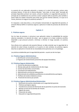 12
La ausencia de una adecuada valoración y manejo en la salud del paciente, vulnera estos
principios básicos. El lema de la Alianza Mundial, “ante todo, no hacer daño” derivado del
principio hipocrático primum non nocere, articula la bioética a la seguridad del paciente. El
principio de no maleficencia nos conmina a evitar cualquier daño al paciente, pero también a
poner todos los medios necesarios para evitar que ocurran eventos adversos, o lo que es lo
mismo, disminuir el riesgo en la asistencia sanitaria. (39)
En respuesta a esta base ética y a los principios transversales en seguridad del paciente, el
presente Manual define 17 prácticas seguras a aplicarse en todos los procesos de atención de
salud.
Capítulo II
2. Prácticas seguras
Son los tipos de procesos o estructura cuya aplicación reduce la probabilidad de eventos
adversos asociados a la atención de salud, que se apoyan en la mejor evidencia científica
disponible y que procuran prevenir, minimizar o eliminar el riesgo asociado a la práctica
clínica.8
Para efectos de la aplicación del presente Manual, se debe entender que la seguridad de la
atención de salud incluye al paciente y al usuario; en este contexto, las prácticas seguras
descritas se aplicarán en función de las necesidades de las personas con o sin patología.
Las prácticas establecidas para la seguridad del paciente - usuario son de tres tipos:
2.1 Prácticas Seguras Administrativas
1. Identificación correcta del paciente.
2. Programa de mantenimiento preventivo de equipos biomédicos.
2.2 Prácticas Seguras Asistenciales
1. Control de abreviaturas peligrosas.
2. Manejo adecuado de medicamentos de alto riesgo.
3. Control de electrolitos concentrados.
4. Conciliación de medicamentos.
5. Administración correcta de medicamentos.
6. Administración de antibióticos profilácticos en procedimientos quirúrgicos.
7. Profilaxis de trombo embolismo venoso.
8. Prevención de úlceras por presión.
2.3 Prácticas Seguras Administrativas/Asistenciales
1. Notificación de eventos relacionados con la seguridad del paciente.
2. Prácticas quirúrgicas seguras.
3. Transferencia correcta de Información de los pacientes en puntos de transición.
4. Manejo correcto de las bombas de infusión.
5. Higiene de manos.
6. Prevención de caídas.
7. Educación en seguridad del paciente.
 