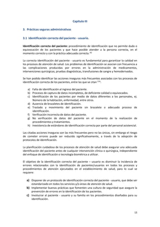 13
Capítulo III
3. Prácticas seguras administrativas
3.1 Identificación correcta del paciente - usuario.
Identificación correcta del paciente: procedimiento de identificación que no permite duda o
equivocación de los pacientes y que hace posible atender a la persona correcta, en el
momento correcto y con la práctica adecuada correcta.(6)
La correcta identificación del paciente - usuario es fundamental para garantizar la calidad en
los procesos de atención de salud. Los problemas de identificación se asocian con frecuencia a
las complicaciones producidas por errores en la administración de medicamentos,
intervenciones quirúrgicas, pruebas diagnósticas, transfusiones de sangre y hemoderivados.
Se han podido identificar las acciones inseguras más frecuentes asociadas con los procesos de
identificación correcta de los pacientes, entre las que se citan (14)
:
a) Falta de identificación al ingreso del paciente.
b) Procesos de captura de datos incompletos, de deficiente calidad o equivocados.
c) Identificación de los pacientes por medio de datos diferentes a los personales, ej.
Número de la habitación, enfermedad, entre otros.
d) Ausencia de brazaletes de identificación.
e) Traslado y movimiento del paciente sin brazalete o adecuado proceso de
identificación.
f) Verificación incorrecta de datos del paciente.
g) No verificación de datos del paciente en el momento de la realización de
procedimientos y tratamientos.
h) Inexistencia de estándares de identificación correcta por parte del personal asistencial.
Las citadas acciones inseguras son las más frecuentes pero no las únicas, sin embargo el riesgo
de cometer errores puede ser reducido significativamente, a través de la adopción de
protocolos de identificación.
La planificación cuidadosa de los procesos de atención de salud debe asegurar una adecuada
identificación del paciente antes de cualquier intervención clínica o quirúrgica, independiente
del enfoque de identificación o tecnología biométrica a utilizar.
El objetivo de la identificación correcta del paciente – usuario es disminuir la incidencia de
errores relacionados con la identificación de pacientes/usuarios en todos los procesos y
procedimientos de atención ejecutados en el establecimiento de salud, para lo cual se
requiere:
a) Disponer de un protocolo de identificación correcta del paciente - usuario, que debe ser
estandarizado en todos los servicios y/o áreas de atención de salud.
b) Implementar buenas prácticas que fomenten una cultura de seguridad que asegure la
prevención de errores en la identificación de los pacientes.
c) Involucrar al paciente - usuario y su familia en los procedimientos diseñados para su
identificación.
 