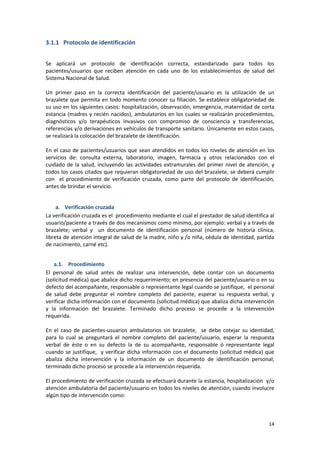 14
3.1.1 Protocolo de identificación
Se aplicará un protocolo de identificación correcta, estandarizado para todos los
pacientes/usuarios que reciben atención en cada uno de los establecimientos de salud del
Sistema Nacional de Salud.
Un primer paso en la correcta identificación del paciente/usuario es la utilización de un
brazalete que permita en todo momento conocer su filiación. Se establece obligatoriedad de
su uso en los siguientes casos: hospitalización, observación, emergencia, maternidad de corta
estancia (madres y recién nacidos), ambulatorios en los cuales se realizarán procedimientos,
diagnósticos y/o terapéuticos invasivos con compromiso de consciencia y transferencias,
referencias y/o derivaciones en vehículos de transporte sanitario. Únicamente en estos casos,
se realizará la colocación del brazalete de identificación.
En el caso de pacientes/usuarios que sean atendidos en todos los niveles de atención en los
servicios de: consulta externa, laboratorio, imagen, farmacia y otros relacionados con el
cuidado de la salud, incluyendo las actividades extramurales del primer nivel de atención, y
todos los casos citados que requieran obligatoriedad de uso del brazalete, se deberá cumplir
con el procedimiento de verificación cruzada, como parte del protocolo de identificación,
antes de brindar el servicio.
a. Verificación cruzada
La verificación cruzada es el procedimiento mediante el cual el prestador de salud identifica al
usuario/paciente a través de dos mecanismos como mínimo, por ejemplo: verbal y a través de
brazalete; verbal y un documento de identificación personal (número de historia clínica,
libreta de atención integral de salud de la madre, niño y /o niña, cédula de identidad, partida
de nacimiento, carné etc).
a.1. Procedimiento
El personal de salud antes de realizar una intervención, debe contar con un documento
(solicitud médica) que abalice dicho requerimiento; en presencia del paciente/usuario o en su
defecto del acompañante, responsable o representante legal cuando se justifique, el personal
de salud debe preguntar el nombre completo del paciente, esperar su respuesta verbal, y
verificar dicha información con el documento (solicitud médica) que abaliza dicha intervención
y la información del brazalete. Terminado dicho proceso se procede a la intervención
requerida.
En el caso de pacientes-usuarios ambulatorios sin brazalete, se debe cotejar su identidad,
para lo cual se preguntará el nombre completo del paciente/usuario, esperar la respuesta
verbal de éste o en su defecto la de su acompañante, responsable ó representante legal
cuando se justifique, y verificar dicha información con el documento (solicitud médica) que
abaliza dicha intervención y la información de un documento de identificación personal;
terminado dicho proceso se procede a la intervención requerida.
El procedimiento de verificación cruzada se efectuará durante la estancia, hospitalización y/o
atención ambulatoria del paciente/usuario en todos los niveles de atención, cuando involucre
algún tipo de intervención como:
 