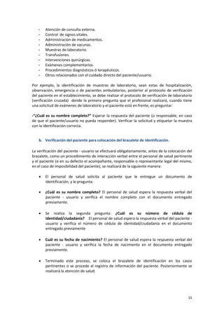 15
- Atención de consulta externa.
- Control de signos vitales.
- Administración de medicamentos.
- Administración de vacunas.
- Muestras de laboratorio.
- Transfusiones.
- Intervenciones quirúrgicas.
- Exámenes complementarios.
- Procedimientos diagnósticos ó terapéuticos.
- Otros relacionados con el cuidado directo del paciente/usuario.
Por ejemplo, la identificación de muestras de laboratorio, sean estas de hospitalización,
observación, emergencia o de pacientes ambulatorios, posterior al protocolo de verificación
del paciente en el establecimiento, se debe realizar el protocolo de verificación de laboratorio
(verificación cruzada) donde la primera pregunta que el profesional realizará, cuando tiene
una solicitud de exámenes de laboratorio y el paciente está en frente, es preguntar:
-“¿Cuál es su nombre completo?” Esperar la respuesta del paciente (o responsable, en caso
de que el paciente/usuario no pueda responder). Verificar la solicitud y etiquetar la muestra
con la identificación correcta.
b. Verificación del paciente para colocación del brazalete de identificación.
La verificación del paciente - usuario se efectuará obligatoriamente, antes de la colocación del
brazalete, como un procedimiento de interacción verbal entre el personal de salud pertinente
y el paciente (o en su defecto el acompañante, responsable o representante legal del mismo,
en el caso de imposibilidad del paciente), se realizará de la siguiente manera:
 El personal de salud solicita al paciente que le entregue un documento de
identificación, y le pregunta:
 ¿Cuál es su nombre completo? El personal de salud espera la respuesta verbal del
paciente - usuario y verifica el nombre completo con el documento entregado
previamente.
 Se realiza la segunda pregunta: ¿Cuál es su número de cédula de
identidad/ciudadanía? El personal de salud espera la respuesta verbal del paciente -
usuario y verifica el número de cédula de identidad/ciudadanía en el documento
entregado previamente
 Cuál es su fecha de nacimiento? El personal de salud espera la respuesta verbal del
paciente - usuario y verifica la fecha de nacimiento en el documento entregado
previamente.
 Terminado este proceso, se coloca el brazalete de identificación en los casos
pertinentes o se procede al registro de información del paciente. Posteriormente se
realizará la atención de salud.
 