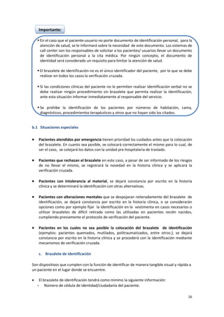 16
Importante:
 En el caso que el paciente-usuario no porte documento de identificación personal, para la
atención de salud, se le informará sobre la necesidad de este documento. Los sistemas de
call center son los responsables de solicitar a los pacientes/ usuarios llevar un documento
de identificación personal a la cita médica. Por ningún concepto, el documento de
identidad será considerado un requisito para limitar la atención de salud.
 El brazalete de identificación no es el único identificador del paciente, por lo que se debe
realizar en todos los casos la verificación cruzada.
 Si las condiciones clínicas del paciente no le permiten realizar identificación verbal no se
debe realizar ningún procedimiento sin brazalete que permita realizar la identificación,
ante esta situación informar inmediatamente al responsable del servicio.
 Se prohíbe la identificación de los pacientes por números de habitación, cama,
diagnósticos, procedimientos terapéuticos y otros que no hayan sido los citados.
b.1 Situaciones especiales
 Pacientes atendidos por emergencia tienen prioridad los cuidados antes que la colocación
del brazalete. En cuanto sea posible, se colocará correctamente el mismo para lo cual, de
ser el caso, se cotejará los datos con la unidad pre-hospitalaria de traslado.
 Pacientes que rechazan el brazalete en este caso, a pesar de ser informado de los riesgos
de no llevar el mismo, se registrará la novedad en la historia clínica y se aplicará la
verificación cruzada.
 Pacientes con intolerancia al material, se dejará constancia por escrito en la historia
clínica y se determinará la identificación con otras alternativas.
 Pacientes con alteraciones mentales que se despojaran reiteradamente del brazalete de
identificación, se dejará constancia por escrito en la historia clínica, o se considerarán
opciones como por ejemplo fijar la identificación en la vestimenta en casos necesarios o
utilizar brazaletes de difícil retirada como las utilizadas en pacientes recién nacidos,
cumpliendo previamente el protocolo de verificación del paciente.
 Pacientes en los cuales no sea posible la colocación del brazalete de identificación
(ejemplos: pacientes quemados, mutilados, politraumatizados, entre otros.), se dejará
constancia por escrito en la historia clínica y se procederá con la identificación mediante
mecanismos de verificación cruzada.
c. Brazalete de identificación
Son dispositivos que cumplen con la función de identificar de manera tangible visual y rápida a
un paciente en el lugar donde se encuentre.
 El brazalete de identificación tendrá como mínimo la siguiente información:
- Número de cédula de identidad/ciudadanía del paciente.
 