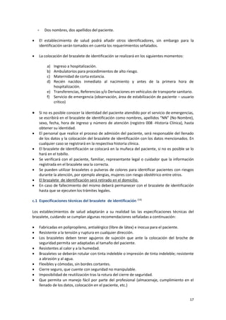 17
- Dos nombres, dos apellidos del paciente.
 El establecimiento de salud podrá añadir otros identificadores, sin embargo para la
identificación serán tomados en cuenta los requerimientos señalados.
 La colocación del brazalete de identificación se realizará en los siguientes momentos:
a) Ingreso a hospitalización.
b) Ambulatorios para procedimientos de alto riesgo.
c) Maternidad de corta estancia.
d) Recién nacidos inmediato al nacimiento y antes de la primera hora de
hospitalización.
e) Transferencias, Referencias y/o Derivaciones en vehículos de transporte sanitario.
f) Servicio de emergencia (observación, área de estabilización de paciente – usuario
crítico)
 Si no es posible conocer la identidad del paciente atendido por el servicio de emergencias,
se escribirá en el brazalete de identificación como nombres, apellidos “NN” (No Nombre),
sexo, fecha, hora de ingreso y número de atención (registro 008 -Historia Clínica), hasta
obtener su identidad.
 El personal que realice el proceso de admisión del paciente, será responsable del llenado
de los datos y la colocación del brazalete de identificación con los datos mencionados. En
cualquier caso se registrará en la respectiva historia clínica.
 El brazalete de identificación se colocará en la muñeca del paciente, si no es posible se lo
hará en el tobillo.
 Se verificará con el paciente, familiar, representante legal o cuidador que la información
registrada en el brazalete sea la correcta.
 Se pueden utilizar brazaletes o pulseras de colores para identificar pacientes con riesgos
durante la atención, por ejemplo alergias, mujeres con riesgo obstétrico entre otros.
 El brazalete de identificación será retirado en el domicilio.
 En caso de fallecimiento del mismo deberá permanecer con el brazalete de identificación
hasta que se ejecuten los trámites legales.
c.1 Especificaciones técnicas del brazalete de identificación (14)
Los establecimientos de salud adaptarán a su realidad las las especificaciones técnicas del
brazalete, cuidando se cumplan algunas recomendaciones señaladas a continuación:
 Fabricadas en polipropileno, antialérgico (libre de látex) e inocua para el paciente.
 Resistente a la tensión y ruptura en cualquier dirección.
 Los brazaletes deben tener agujeros de sujeción que ante la colocación del broche de
seguridad permita ser adaptadas al tamaño del paciente.
 Resistentes al calor y a la humedad.
 Brazaletes se deberán rotular con tinta indeleble o impresión de tinta indeleble; resistente
a abrasión y al agua.
 Flexibles y cómodas, sin bordes cortantes.
 Cierre seguro, que cuente con seguridad no manipulable.
 Imposibilidad de reutilización tras la rotura del cierre de seguridad.
 Que permita un manejo fácil por parte del profesional (almacenaje, cumplimiento en el
llenado de los datos, colocación en el paciente, etc.)
 