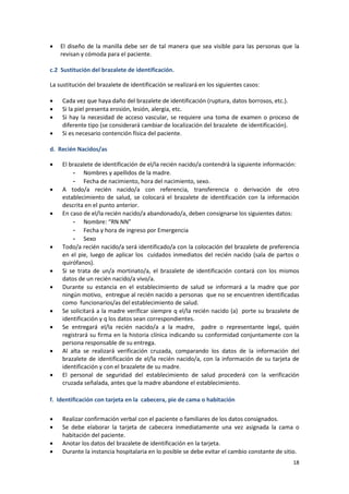18
 El diseño de la manilla debe ser de tal manera que sea visible para las personas que la
revisan y cómoda para el paciente.
c.2 Sustitución del brazalete de identificación.
La sustitución del brazalete de identificación se realizará en los siguientes casos:
 Cada vez que haya daño del brazalete de identificación (ruptura, datos borrosos, etc.).
 Si la piel presenta erosión, lesión, alergia, etc.
 Si hay la necesidad de acceso vascular, se requiere una toma de examen o proceso de
diferente tipo (se considerará cambiar de localización del brazalete de identificación).
 Si es necesario contención física del paciente.
d. Recién Nacidos/as
 El brazalete de identificación de el/la recién nacido/a contendrá la siguiente información:
- Nombres y apellidos de la madre.
- Fecha de nacimiento, hora del nacimiento, sexo.
 A todo/a recién nacido/a con referencia, transferencia o derivación de otro
establecimiento de salud, se colocará el brazalete de identificación con la información
descrita en el punto anterior.
 En caso de el/la recién nacido/a abandonado/a, deben consignarse los siguientes datos:
- Nombre: “RN NN”
- Fecha y hora de ingreso por Emergencia
- Sexo
 Todo/a recién nacido/a será identificado/a con la colocación del brazalete de preferencia
en el pie, luego de aplicar los cuidados inmediatos del recién nacido (sala de partos o
quirófanos).
 Si se trata de un/a mortinato/a, el brazalete de identificación contará con los mismos
datos de un recién nacido/a vivo/a.
 Durante su estancia en el establecimiento de salud se informará a la madre que por
ningún motivo, entregue al recién nacido a personas que no se encuentren identificadas
como funcionarios/as del establecimiento de salud.
 Se solicitará a la madre verificar siempre q el/la recién nacido (a) porte su brazalete de
identificación y q los datos sean correspondientes.
 Se entregará el/la recién nacido/a a la madre, padre o representante legal, quién
registrará su firma en la historia clínica indicando su conformidad conjuntamente con la
persona responsable de su entrega.
 Al alta se realizará verificación cruzada, comparando los datos de la información del
brazalete de identificación de el/la recién nacido/a, con la información de su tarjeta de
identificación y con el brazalete de su madre.
 El personal de seguridad del establecimiento de salud procederá con la verificación
cruzada señalada, antes que la madre abandone el establecimiento.
f. Identificación con tarjeta en la cabecera, pie de cama o habitación
 Realizar confirmación verbal con el paciente o familiares de los datos consignados.
 Se debe elaborar la tarjeta de cabecera inmediatamente una vez asignada la cama o
habitación del paciente.
 Anotar los datos del brazalete de identificación en la tarjeta.
 Durante la instancia hospitalaria en lo posible se debe evitar el cambio constante de sitio.
 