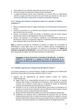 19
 Debe asegurarse con materiales adecuados para evitar que se caigan.
 Eliminar la tarjeta inmediatamente después del alta hospitalaria.
 La tarjeta de cabecera, pie de cama o habitación, en sí misma, NO es un identificador
absoluto y seguro, por tanto el personal de salud tendrá que ejecutar en cada caso, el
proceso de verificación cruzada previo a cualquier procedimiento requerido.
3.1.2 Acciones que involucran al equipo de salud con el paciente, la familia y
cuidadores (15):
 Educar a los pacientes sobre los riesgos relacionados con la identificación incorrecta de los
mismos.
 Solicitar a los pacientes o a sus familiares que verifiquen la información de identificación
para confirmar que sea correcta.
 Solicitar a los pacientes, cuando sea posible, se identifiquen antes de recibir cualquier
medicamento y previo a cada diagnóstico o intervención terapéutica.
 Animar a los pacientes y a sus familias o cuidadores a ser participantes activos en la
identificación, expresar sus inquietudes respecto a la seguridad y los errores potenciales, y
hacer preguntas sobre la corrección de su atención.
Nota: Si durante el proceso de verificación el paciente no cuenta con el brazalete de
identificación o existe algún error en los datos se deberá informar inmediatamente al
responsable de servicio, quien procederá a su registro en el formulario de “Registro de
Pacientes sin Brazalete de Identificación”, (fuente primaria de recolección de datos) (Anexo
1). El responsable del registro será la/el enfermera/o de turno del Servicio.
3.1.3 Medidas sugeridas por la Organización Mundial de la Salud (15)
Las acciones planteadas en el presente Manual, recogen las estrategias que la Organización
Mundial de la Salud solicita de los países miembros tomen en cuenta.
1. Asegurar que las organizaciones de atención sanitaria cuenten con sistemas
implementados que:
a) Hagan énfasis en la responsabilidad principal de los trabajadores de la atención
sanitaria sobre verificar la identidad de los pacientes y hacer coincidir los pacientes
correctos con la atención correcta (por ej., resultados de análisis de laboratorio,
muestras, procedimientos) antes de administrar la atención.
b) Fomenten el uso de al menos dos identificadores para verificar la identidad de un
paciente en el momento de la admisión o de la transferencia a otro hospital o entorno
de atención y previo a la administración de la atención.
c) Ninguno de estos identificadores debería ser el número de habitación del paciente.
d) Estandaricen los enfoques para la identificación del paciente entre los distintos
establecimientos dentro de un sistema de atención sanitaria. Por ejemplo, el uso de
bandas de identificación blancas sobre las que se pueda escribir un patrón o marcador
estándar e información específica, o la implementación de tecnologías biométricas.
Importante: el registro de pacientes sin brazalete de identificación, se realizará
conforme a lo establecido en el Modelo de Gestión de Información de los
Formularios del Manual de Seguridad del Paciente para el Sistema Nacional de
Salud.
 