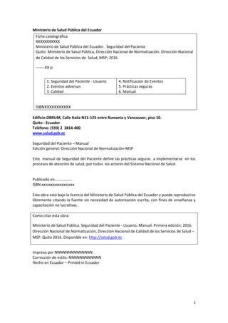 2
Ministerio de Salud Pública del Ecuador
Edificio OBRUM, Calle Italia N31-125 entre Rumania y Vancouver, piso 10.
Quito - Ecuador
Teléfono: (593) 2 3814-400
www.salud.gob.ec
Seguridad del Paciente – Manual
Edición general: Dirección Nacional de Normatización-MSP
Este manual de Seguridad del Paciente define las prácticas seguras a implementarse en los
procesos de atención de salud, por todos los actores del Sistema Nacional de Salud.
Publicado en………………
ISBN xxxxxxxxxxxxxxxxxx
Esta obra está bajo la licencia del Ministerio de Salud Pública del Ecuador y puede reproducirse
libremente citando la fuente sin necesidad de autorización escrita, con fines de enseñanza y
capacitación no lucrativas.
Como citar esta obra:
Ministerio de Salud Pública. Seguridad del Paciente - Usuario. Manual. Primera edición; 2016.
Dirección Nacional de Normatización, Dirección Nacional de Calidad de los Servicios de Salud –
MSP. Quito 2016. Disponible en: http://salud.gob.ec
Impreso por NNNNNNNNNNNNNN
Corrección de estilo: NNNNNNNNNNNN
Hecho en Ecuador – Printed in Ecuador
Ficha catalográfica
XXXXXXXXXXX
Ministerio de Salud Pública del Ecuador. Seguridad del Paciente
Quito: Ministerio de Salud Pública, Dirección Nacional de Normatización. Dirección Nacional
de Calidad de los Servicios de Salud, MSP; 2016.
-------XX p:
ISBNXXXXXXXXXXX
1. Seguridad del Paciente - Usuario
2. Eventos adversos
3. Calidad
4. Notificación de Eventos
5. Prácticas seguras
6. Manual
 