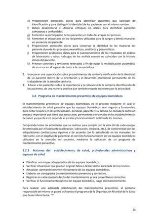 20
e) Proporcionen protocolos claros para identificar pacientes que carezcan de
identificación y para distinguir la identidad de los pacientes con el mismo nombre.
f) Deben desarrollarse y utilizarse enfoques no orales para identificar pacientes
comatosos o confundidos.
g) Fomenten la participación de los pacientes en todas las etapas del proceso.
h) Fomenten el etiquetado de los recipientes utilizados para la sangre y demás muestras
en presencia del paciente.
i) Proporcionen protocolos claros para conservar la identidad de las muestras del
paciente durante los procesos preanalíticos, analíticos y posanalíticos.
j) Proporcionen protocolos claros para el cuestionamiento de los resultados de análisis
de laboratorio u otros hallazgos de los análisis cuando no coincidan con la historia
clínica del paciente.
k) Prevean controles y revisiones reiterados a fin de evitar la multiplicación automática
de un error en el ingreso de datos a la computadora.
2. Incorporar una capacitación sobre procedimientos de control y verificación de la identidad
de un paciente dentro de la orientación y el desarrollo profesional permanente de los
trabajadores de la atención sanitaria.
3. Educar a los pacientes sobre la importancia y la relevancia de la correcta identificación de
los pacientes, de una manera positiva que también respete su interés por la privacidad.
3.2 Programa de mantenimiento preventivo de equipos biomédicos
El mantenimiento preventivo de equipos biomédicos es el proceso mediante el cual el
establecimiento de salud garantiza que los equipos biomédicos sean seguros y funcionales,
para evitar lesiones en los profesionales, personal, paciente y su familia. Se considera como un
proceso importante que tiene que ejecutarse, permanente y ordenado en los establecimientos
de salud, ya que de esto depende el estado y funcionamiento óptimo de los mismos.
Comprende todas las actividades que se realizan para cumplir con la vida útil de cada equipo,
determinada por el fabricante (calibración, lubricación, limpieza, etc.), de conformidad con las
estipulaciones contractuales vigentes y de acuerdo con lo establecido en los manuales del
fabricante, con el objetivo de garantizar el correcto funcionamiento de los equipos biomédicos
utilizados en la atención del paciente, mediante la aplicación de un programa de
mantenimiento preventivo.
3.2.1 Acciones del establecimiento de salud, profesionales administrativos y
equipos de salud
 Planificar una inspección periódica de los equipos biomédicos.
 Verificar situaciones que puedan originar fallas o depreciación acelerada de los mismos.
 Actualizar permanentemente el inventario de los equipos biomédicos.
 Elaborar un cronograma de mantenimiento preventivo y correctivo.
 Registrar en cada equipo la fecha del mantenimiento ya sea preventivo o correctivo
 Verificar el funcionamiento óptimo del equipo biomédico, luego del mantenimiento.
Para realizar una adecuada planificación del mantenimiento preventivo, el personal
responsable del mismo se guiará utilizando el programa de la Organización Mundial de la Salud
que desarrolla el tema. (16)
 