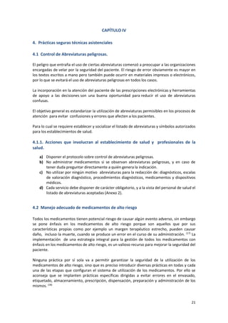 21
CAPÍTULO IV
4. Prácticas seguras técnicas asistenciales
4.1 Control de Abreviaturas peligrosas.
El peligro que entraña el uso de ciertas abreviaturas comenzó a preocupar a las organizaciones
encargadas de velar por la seguridad del paciente. El riesgo de error obviamente es mayor en
los textos escritos a mano pero también puede ocurrir en materiales impresos o electrónicos,
por lo que se evitará el uso de abreviaturas peligrosas en todos los casos.
La incorporación en la atención del paciente de las prescripciones electrónicas y herramientas
de apoyo a las decisiones son una buena oportunidad para reducir el uso de abreviaturas
confusas.
El objetivo general es estandarizar la utilización de abreviaturas permisibles en los procesos de
atención para evitar confusiones y errores que afecten a los pacientes.
Para lo cual se requiere establecer y socializar el listado de abreviaturas y símbolos autorizados
para los establecimientos de salud.
4.1.1. Acciones que involucran al establecimiento de salud y profesionales de la
salud.
a) Disponer el protocolo sobre control de abreviaturas peligrosas.
b) No administrar medicamentos si se observan abreviaturas peligrosas, y en caso de
tener duda preguntar directamente a quién genera la indicación.
c) No utilizar por ningún motivo abreviaturas para la redacción de: diagnósticos, escalas
de valoración diagnóstico, procedimientos diagnósticos, medicamentos y dispositivos
médicos.
d) Cada servicio debe disponer de carácter obligatorio, y a la vista del personal de salud el
listado de abreviaturas aceptadas (Anexo 2).
4.2 Manejo adecuado de medicamentos de alto riesgo
Todos los medicamentos tienen potencial riesgo de causar algún evento adverso, sin embargo
se pone énfasis en los medicamentos de alto riesgo porque son aquellos que por sus
características propias como por ejemplo un margen terapéutico estrecho, pueden causar
daño, incluso la muerte, cuando se produce un error en el curso de su administración. (17)
La
implementación de una estrategia integral para la gestión de todos los medicamentos con
énfasis en los medicamentos de alto riesgo, es un valioso recurso para mejorar la seguridad del
paciente.
Ninguna práctica por sí sola va a permitir garantizar la seguridad de la utilización de los
medicamentos de alto riesgo, sino que es preciso introducir diversas prácticas en todas y cada
una de las etapas que configuran el sistema de utilización de los medicamentos. Por ello se
aconseja que se implanten prácticas específicas dirigidas a evitar errores en el envasado,
etiquetado, almacenamiento, prescripción, dispensación, preparación y administración de los
mismos. (18)
 