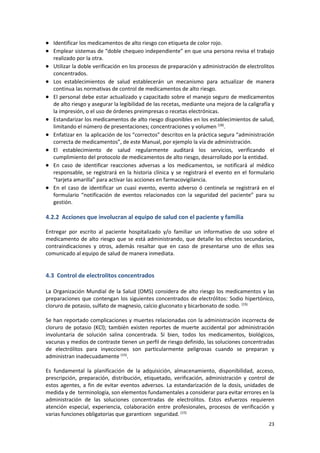 23
 Identificar los medicamentos de alto riesgo con etiqueta de color rojo.
 Emplear sistemas de “doble chequeo independiente” en que una persona revisa el trabajo
realizado por la otra.
 Utilizar la doble verificación en los procesos de preparación y administración de electrolitos
concentrados.
 Los establecimientos de salud establecerán un mecanismo para actualizar de manera
continua las normativas de control de medicamentos de alto riesgo.
 El personal debe estar actualizado y capacitado sobre el manejo seguro de medicamentos
de alto riesgo y asegurar la legibilidad de las recetas, mediante una mejora de la caligrafía y
la impresión, o el uso de órdenes preimpresas o recetas electrónicas.
 Estandarizar los medicamentos de alto riesgo disponibles en los establecimientos de salud,
limitando el número de presentaciones; concentraciones y volumen (18)
.
 Enfatizar en la aplicación de los “correctos” descritos en la práctica segura “administración
correcta de medicamentos”, de este Manual, por ejemplo la vía de administración.
 El establecimiento de salud regularmente auditará los servicios, verificando el
cumplimiento del protocolo de medicamentos de alto riesgo, desarrollado por la entidad.
 En caso de identificar reacciones adversas a los medicamentos, se notificará al médico
responsable, se registrará en la historia clínica y se registrará el evento en el formulario
“tarjeta amarilla” para activar las acciones en farmacovigilancia.
 En el caso de identificar un cuasi evento, evento adverso ó centinela se registrará en el
formulario “notificación de eventos relacionados con la seguridad del paciente” para su
gestión.
4.2.2 Acciones que involucran al equipo de salud con el paciente y familia
Entregar por escrito al paciente hospitalizado y/o familiar un informativo de uso sobre el
medicamento de alto riesgo que se está administrando, que detalle los efectos secundarios,
contraindicaciones y otros, además resaltar que en caso de presentarse uno de ellos sea
comunicado al equipo de salud de manera inmediata.
4.3 Control de electrolitos concentrados
La Organización Mundial de la Salud (OMS) considera de alto riesgo los medicamentos y las
preparaciones que contengan los siguientes concentrados de electrólitos: Sodio hipertónico,
cloruro de potasio, sulfato de magnesio, calcio gluconato y bicarbonato de sodio. (15)
Se han reportado complicaciones y muertes relacionadas con la administración incorrecta de
cloruro de potasio (KCl); también existen reportes de muerte accidental por administración
involuntaria de solución salina concentrada. Si bien, todos los medicamentos, biológicos,
vacunas y medios de contraste tienen un perfil de riesgo definido, las soluciones concentradas
de electrólitos para inyecciones son particularmente peligrosas cuando se preparan y
administran inadecuadamente (15)
.
Es fundamental la planificación de la adquisición, almacenamiento, disponibilidad, acceso,
prescripción, preparación, distribución, etiquetado, verificación, administración y control de
estos agentes, a fin de evitar eventos adversos. La estandarización de la dosis, unidades de
medida y de terminología, son elementos fundamentales a considerar para evitar errores en la
administración de las soluciones concentradas de electrolitos. Estos esfuerzos requieren
atención especial, experiencia, colaboración entre profesionales, procesos de verificación y
varias funciones obligatorias que garanticen seguridad. (15)
 