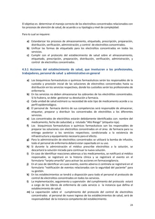 24
El objetivo es determinar el manejo correcto de los electrolitos concentrados relacionados con
los procesos de atención de salud, de acuerdo a su tipología y nivel de complejidad.
Para lo cual se requiere:
a) Estandarizar los procesos de almacenamiento, etiquetado, prescripción, preparación,
distribución, verificación, administración, y control de electrolitos concentrados.
b) Unificar las formas de etiquetado para los electrolitos concentrados en todos los
servicios.
c) Cumplir con el protocolo del establecimiento de salud sobre el almacenamiento,
etiquetado, prescripción, preparación, distribución, verificación, administración, y
control de electrolitos concentrados.
4.3.1 Acciones del establecimiento de salud, que involucran a los profesionales,
trabajadores, personal de salud y administrativo en general
a) Los bioquímicos farmacéuticos o químicos farmacéuticos serán los responsables de la
custodia y provisión inicial de las soluciones de electrolitos concentrados hasta su
distribución en los servicios respectivos, donde los custodios serán los profesionales de
enfermería.
b) En los servicios no deben almacenarse los sobrantes de los electrólitos concentrados.
Si lo hubiera, se debe gestionar su devolución a farmacia.
c) Cada unidad de salud estimará su necesidad de este tipo de medicamento acorde a su
perfil epidemiológico.
d) El personal de farmacia dentro de sus competencias será responsable de almacenar,
etiquetar, preparar y distribuir los concentrados de electrólitos a los diferentes
servicios.
e) Los concentrados de electrólitos estarán debidamente identificados con: nombre del
medicamento, fecha de caducidad, y rotulado “Alto Riesgo” (etiqueta roja).
f) Los bioquímicos farmacéuticos o químicos farmacéuticos son los responsables de
preparar las soluciones con electrolitos concentrados en el área de farmacia para su
entrega posterior a los servicios respectivos; condicionada a la existencia de
infraestructura y equipamiento necesario para el efecto.
g) Para la administración de electrolitos concentrados se utilizará la bomba de infusión,
todo el personal de enfermería deberá estar capacitado en su uso.
h) Si durante la administración el médico prescribe electrolitos a la solución, se
descartará la solución iniciada para continuar la nueva solución.
i) En caso de identificar reacciones adversas a los medicamentos, se notificará al médico
responsable, se registrará en la historia clínica y se registrará el evento en el
formulario “tarjeta amarilla” para activar las acciones en farmacovigilancia.
j) En el caso de identificar un cuasi evento, evento adverso ó centinela se registrará en el
formulario “notificación de eventos relacionados con la seguridad del paciente” para
su gestión.
k) En los establecimientos se tendrá a disposición para todo el personal el protocolo de
control de electrolitos concentrados en todos los servicios.
l) La implementación, seguimiento y supervisión del cumplimiento del protocolo estará
a cargo de los líderes de enfermería de cada servicio o la instancia que defina el
establecimiento de salud.
m) La capacitación sobre el cumplimiento del protocolo del control de electrolitos
concentrados al personal de nuevo ingreso de los establecimientos de salud, será de
responsabilidad de la instancia competente del establecimiento.
 