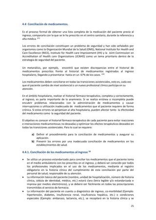 25
4.4 Conciliación de medicamentos.
Es el proceso formal de obtener una lista completa de la medicación del paciente previo al
ingreso, compararla con la que se le ha prescrito en el centro sanitario, durante la referencia y
alta médica.(21)
Los errores de conciliación constituyen un problema de seguridad y han sido señalados por
organismos como la Organización Mundial de la Salud (OMS), National Institute for Health and
Care Excellence (NICE), Institute for Health care Improvement (IHI) y la Joint Commission on
Accreditation of Health care Organizations (JCAHO) como un tema prioritario dentro de la
estrategia de seguridad del paciente.
Un metanálisis, por ejemplo, encontró que existen discrepancias entre el historial de
medicamentos prescritos frente al historial de medicamentos registrados al ingreso
hospitalario, llegando a presentarse hasta en un 67% de los casos. (22)
Los medicamentos deben conciliarse en todas las transiciones asistenciales, esto es, cada vez
que el paciente cambia de nivel asistencial o un nuevo profesional clínico participa en su
atención.
En el ámbito hospitalario, realizar el historial fármaco-terapéutico, completa y correctamente,
al ingreso, es parte importante de la anamnesis. Si se realiza errónea o incompleta puede
encubrir problemas relacionados con la administración de medicamentos y causar
interrupciones o utilización inadecuada de medicamentos que el paciente requiere de forma
crónica. Si estos errores se perpetúan al alta hospitalaria, pueden afectar tanto la efectividad
del medicamento como la seguridad del paciente.
El objetivo es conocer el historial fármaco-terapéutico de cada paciente para evitar reacciones
e interacciones medicamentosas no deseadas y optimizar los efectos terapéuticos deseados en
todas las transiciones asistenciales. Para lo cual se requiere:
a) Definir el procedimiento para la conciliación de medicamentos y asegurar su
aplicación.
b) Prevenir los errores por una inadecuada conciliación de medicamentos en los
establecimientos de salud.
4.4.1. Conciliación de los medicamentos al ingreso 58
 Se utiliza un proceso estandarizado para conciliar los medicamentos que el paciente toma
en el medio ambulatorio con los prescritos en el ingreso, y deberá ser conocido por todos
los profesionales implicados en el uso de los medicamentos, mediante el registro
obligatorio en la historia clínica del cumplimiento de esta conciliación por parte del
personal de salud, responsable de su atención.
 La información básica del paciente (nombre, unidad de hospitalización, número de historia
clínica, cédula de identidad, médico, etc.) estará clara (letra legible y/o estandarizada e
impresa por medios electrónicos), y se deberá ver fácilmente en todas las prescripciones
transmitidas al servicio de farmacia.
 La información del paciente en cuanto a diagnóstico de ingreso, co-morbilidad (Ejemplo:
hipertensión, diabetes, insuficiencia renal, insuficiencia hepática, etc.) o condiciones
especiales (Ejemplo: embarazo, lactancia, etc.), se recopilará en la historia clínica y se
 