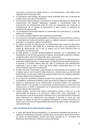 26
comunicará al personal de cuidado directo y a los farmacéuticos, o bien deberá estar
disponible de forma fácil para ellos.
 La información sobre alergias del paciente estará disponible tanto para el personal de
cuidado directo como para el farmacéutico.
 El farmacéutico deberá participar activamente en el proceso del sistema de utilización de
medicamentos del hospital, registrando, validando y monitorizando todas las
prescripciones de medicamentos antes de iniciar los tratamientos por medio de la
implementación de un sistema de dispensación en dosis unitaria. (a excepción de
situaciones de urgencia vital).
 Las discrepancias encontradas deberán ser comentadas con el prescriptor y, si procede,
deberán ser corregidas.
 Los cambios realizados deben ser adecuadamente documentados.
 Si se encuentran discrepancias, duplicidades o interacciones entre el tratamiento crónico y
el tratamiento de manejo del episodio agudo, se deberán comentar y reportar con el
prescriptor y, si procede, modificar la prescripción.
 Se utilizará el kardex de administración de medicamentos para enfermería (formulario
SNS-M.S.P. /HCU-form. 022 /2008). No se administra nada que no esté registrado en el
kardex de administración con lo que se asegura que no exista diferencia entre la
prescripción y la administración.
 Se debe generar el historial fármaco-terapéutico completo, con la participación del
farmacéutico en las 24 horas posteriores al ingreso, entrevistando al paciente y familiar,
recogiendo toda la información disponible sobre su tratamiento.
 Se informará al paciente y sus familiares de las posibles sustituciones y suspensiones de su
tratamiento habitual durante su estadía, según el programa de equivalentes terapéuticos.
El paciente y el familiar deberá saber que todo su tratamiento está perfectamente
supervisado y que no debe, ni tiene que tomar ningún medicamento que no le sea
administrado por el personal de enfermería.
 Se debe comunicar al prescriptor y administrador los medicamentos que el paciente trae
al ingreso, para lo cual el paciente debe informar los medicamentos que está tomando
habitualmente. En caso que la información proporcionada carezca de claridad y seguridad,
el familiar deberá traer los medicamentos.
 En el proceso de conciliación considerar siempre el uso de plantas medicinales, productos
homeopáticos, suplementos dietéticos y otros que el paciente ingiera con regularidad.
 Durante la administración de los medicamentos, el personal médico o de enfermería
deberá informar a los pacientes y a sus familiares el nombre genérico y comercial de los
medicamentos, su acción, el equivalente con el medicamento domiciliario, la dosis y los
efectos adversos más importantes.
 Cuando ingresen pacientes que utilizan medicamentos previos, y estos no va a ser
administrados de acuerdo a la pertinencia médica hasta nueva prescripción, se
descontinuará su uso de forma parcial o definitiva, tras lo cual el farmacéutico tendrá que
retirar físicamente los medicamentos que disponga el paciente, la misma que será
devuelta a su egreso. En caso de no aceptación del paciente, se dejará constancia en la
historia clínica con firma de responsabilidad del personal de salud a cargo y del paciente o
representante legal.
4.4.2 Conciliación de los medicamentos al egreso
 A partir del historial fármaco-terapéutico y el tratamiento hospitalario del paciente, se
registrará el tratamiento actualizado completo (dosis, vía frecuencia, forma farmacéutica y
las pautas de administración), próxima cita, dieta, actividad en el formulario 053
(referencia, contrareferencia, referencia inversa y derivación).
 