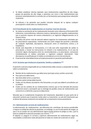 27
 Se deben establecer alarmas (ejemplo: para medicamentos específicos de alto riesgo,
grupos de pacientes de alto riesgo, o pacientes con cinco o más medicamentos) que
provocan automáticamente la consulta con un farmacéutico para proporcionar educación
al paciente.
 Se indicará a los pacientes que pueden consultar después de su egreso cualquier
preocupación o duda sobre sus medicamentos.
4.4.3 Conciliación de los medicamentos en el primer nivel de atención.
 Se realiza la conciliación de los medicamentos teniendo como referencia el formulario 053
(referencia, contrareferencia, referencia inversa y derivación) con aquellos medicamentos
que el paciente requiera de manera ambulatoria y se registrará obligatoriamente en la
historia clínica.
 El médico del primer nivel de atención deberá organizar los tratamientos solicitados por
los prescriptores especialistas, manteniendo una visión integral del paciente y alertando
de cualquier duplicidad, discrepancia, interacción entre el tratamiento crónico y el
hospitalario.
 Donde esté disponible un farmacéutico, el ó ella será el/la responsable de validar la
prescripción, y revisar las instrucciones en relación a los medicamentos. En el caso de
encontrar alguna discrepancia entre las recomendaciones y la prescripción, comunicará
inmediatamente al médico prescriptor y registrará cualquier observación. Toda
discrepancia no justificada por el médico se considerará un error de conciliación.
 El personal de salud deberá tener principal precaución en pacientes polimedicados.
4.4.4 Acciones que involucran al paciente, familia y cuidadores (21)
El paciente o persona responsable de sus medicamentos debe conocer y comprender los datos
sobre su tratamiento:
 Nombre de los medicamentos que debe tomar (principio activo-nombre comercial).
 Para qué se los debe tomar.
 Qué dosis debe tomar y a qué hora.
 Durante cuánto tiempo debe hacerlo.
 Cuáles son los efectos secundarios más frecuentes y en qué caso debería consultarlos con
su médico.
 Cuáles son los cambios de sus medicamentos crónicos que se han derivado del proceso
asistencial actual y aconsejarle que se deshaga de posibles restos de medicamentos que
conserve en su domicilio y que ya no deba tomar.
Recordar que el cumplimiento terapéutico del tratamiento, dependerá en gran parte de la
educación sanitaria que el paciente reciba sobre su tratamiento, no solo del tratamiento que
se deriva del proceso asistencial sino también de su tratamiento crónico preexistente.
4.5 Administración correcta de medicamentos
La administración de medicamentos por diferentes vías contribuye de manera considerable
a mejorar la calidad de vida de los pacientes, sin embargo, su uso no está exento de riesgos, ya
que si no se cumple con una administración segura puede ponerse en peligro su vida y por lo
tanto la calidad de la atención prestada a los mismos. (17, 18)
El objetivo es asegurar la correcta y oportuna administración de medicamentos según las
necesidades y condiciones reales del paciente en todos los niveles de la atención en salud.
 