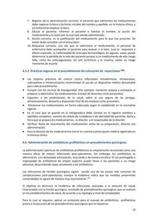 29
7. Registro de la administración correcta: el personal que administra los medicamentos
debe registrar la hora y las letras iniciales del nombre y apellido, en la historia clínica, y
así evitaremos duplicar la dosis.
8. Educar al paciente: informar al paciente o familiar el nombre, la acción del
medicamento y la razón por la cual está siendo administrado.
9. Acción correcta: es la justificación del medicamento para lo que fue prescrito. De
existir duda consultar con el prescriptor.
10. Respuesta correcta: una vez que se administre el medicamento, el personal de
enfermería debe acompañar al paciente para evaluar si el éste, tuvo la respuesta o
efecto esperado. La inefectividad de la terapia farmacológica, en algunos casos, puede
determinar la pérdida de la vida del paciente porque si un medicamento de alto riesgo
falla, como los anticoagulantes, los anti arrítmicos y la insulina, existe un riesgo
inminente de muerte.
4.5.2 Prácticas seguras en el procedimiento de colocación de inyecciones (20).
 Las mejores prácticas de control contra infecciones intradérmicas, intravenosas,
subcutáneas e intramusculares recomiendan el uso de un dispositivo médico descartable
para cada procedimiento.
 Cumplir con las normas de bioseguridad. (Por ejemplo: mantener asepsia y antisepsia al
preparar y administrar los medicamentos, manejo de desechos corto punzantes).
 Capacitar a los profesionales de la salud, sobre el uso seguro de las jeringas,
almacenamiento, descarte y disposición final de los residuos corto punzantes.
 Almacenar los medicamentos en forma adecuada según lo establecido en la normativa
vigente.
 En el caso que se guarde en la refrigeradora debe constar en el registro nombres y
apellidos completos, número de cédula de ciudadanía o de identidad del paciente, fecha y
hora que se prepara los medicamentos, la dilución y el responsable de la dilución.
 Verificar fecha de vencimiento del medicamento antes de su preparación, dilución y/o
administración.
 Para la dilución de los medicamentos tomar en cuenta la prescripción médica registrada en
la historia clínica.
4.6 Administración de antibióticos profilácticos en procedimientos quirúrgicos
La administración oportuna de antibióticos profilácticos es ampliamente reconocida como una
manera eficaz de reducir infecciones post-operatorias. Sin embargo, los antibióticos se
administran con demasiada anticipación, muy tarde o de manera errática. El uso prolongado o
inapropiado de antibióticos de amplio espectro puede llevar a los pacientes a un riesgo
adicional, desarrollando cepas resistentes a los antibióticos.
Las infecciones de heridas quirúrgicas siguen siendo una de las causas más comunes de
complicaciones post-operatorias, aunque la evidencia indica que las medidas preventivas
comprobadas se siguen de manera muy inconsistente.(23)
El objetivo es disminuir la incidencia de infecciones asociadas a la atención de salud,
relacionadas con la herida quirúrgica, resultado de procedimientos quirúrgicos que se realicen
en los establecimientos de salud, de acuerdo a su tipología y nivel de complejidad.
Para lo cual se requiere, aplicar un protocolo para el manejo de antibióticos profilácticos
previo a la ejecución de los procedimientos quirúrgicos que lo requieran.
 