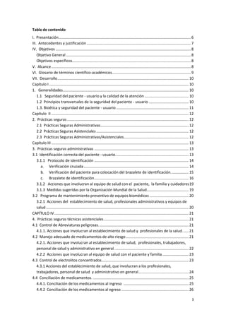 3
Tabla de contenido
I. Presentación.............................................................................................................................. 6
III. Antecedentes y justificación ................................................................................................... 7
IV. Objetivos ................................................................................................................................. 8
Objetivo General....................................................................................................................... 8
Objetivos específicos................................................................................................................. 8
V. Alcance..................................................................................................................................... 8
VI. Glosario de términos científico-académicos........................................................................... 9
VII. Desarrollo............................................................................................................................. 10
Capítulo I ..................................................................................................................................... 10
1. Generalidades........................................................................................................................ 10
1.1 Seguridad del paciente - usuario y la calidad de la atención .......................................... 10
1.2 Principios transversales de la seguridad del paciente - usuario ...................................... 10
1.3. Bioética y seguridad del paciente - usuario ..................................................................... 11
Capítulo II ................................................................................................................................... 12
2. Prácticas seguras.................................................................................................................... 12
2.1 Prácticas Seguras Administrativas.................................................................................... 12
2.2 Prácticas Seguras Asistenciales ........................................................................................ 12
2.3 Prácticas Seguras Administrativas/Asistenciales.............................................................. 12
Capítulo III ................................................................................................................................... 13
3. Prácticas seguras administrativas .......................................................................................... 13
3.1 Identificación correcta del paciente - usuario...................................................................... 13
3.1.1 Protocolo de identificación .......................................................................................... 14
a. Verificación cruzada.................................................................................................... 14
b. Verificación del paciente para colocación del brazalete de identificación................. 15
c. Brazalete de identificación.......................................................................................... 16
3.1.2 Acciones que involucran al equipo de salud con el paciente, la familia y cuidadores19
3.1.3 Medidas sugeridas por la Organización Mundial de la Salud........................................ 19
3.2 Programa de mantenimiento preventivo de equipos biomédicos ..................................... 20
3.2.1 Acciones del establecimiento de salud, profesionales administrativos y equipos de
salud........................................................................................................................................ 20
CAPÍTULO IV ................................................................................................................................ 21
4. Prácticas seguras técnicas asistenciales................................................................................. 21
4.1 Control de Abreviaturas peligrosas...................................................................................... 21
4.1.1. Acciones que involucran al establecimiento de salud y profesionales de la salud...... 21
4.2 Manejo adecuado de medicamentos de alto riesgo............................................................ 21
4.2.1. Acciones que involucran al establecimiento de salud, profesionales, trabajadores,
personal de salud y administrativo en general....................................................................... 22
4.2.2 Acciones que involucran al equipo de salud con el paciente y familia ......................... 23
4.3 Control de electrolitos concentrados................................................................................... 23
4.3.1 Acciones del establecimiento de salud, que involucran a los profesionales,
trabajadores, personal de salud y administrativo en general................................................ 24
4.4 Conciliación de medicamentos. ........................................................................................... 25
4.4.1. Conciliación de los medicamentos al ingreso .............................................................. 25
4.4.2 Conciliación de los medicamentos al egreso ................................................................ 26
 